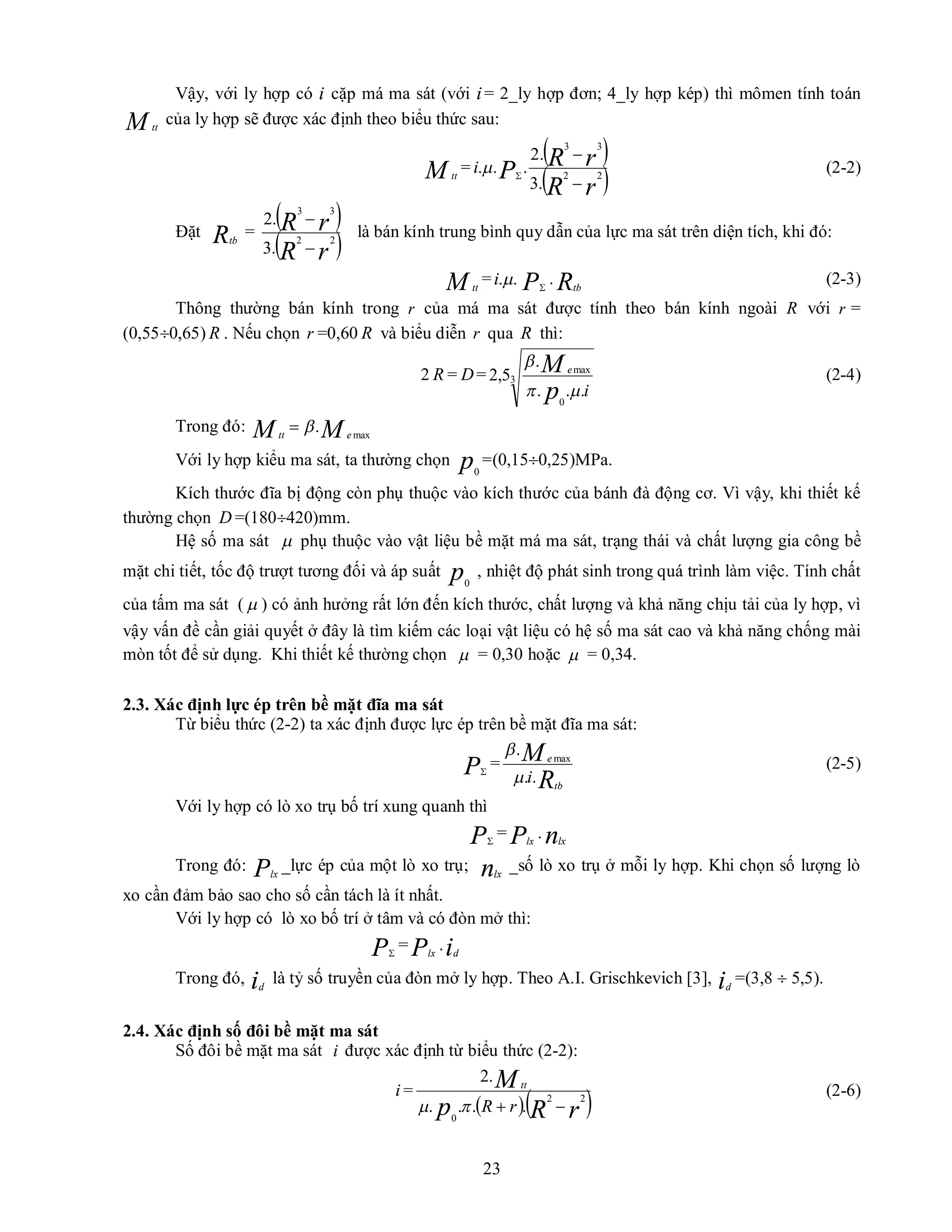 23
Vậy, với ly hợp có i cặp má ma sát (với i= 2_ly hợp đơn; 4_ly hợp kép) thì mômen tính toán
M tt
của ly hợp sẽ được xác định theo biểu thức sau:
M tt
=
 
 
r
R
r
R
P
i 2
2
3
3
.
3
.
2
.
.
.



 (2-2)
Đặt Rtb
=
 
 
r
R
r
R 2
2
3
3
.
3
.
2


là bán kính trung bình quy dẫn của lực ma sát trên diện tích, khi đó:
M tt
= .
.
i P
. Rtb
(2-3)
Thông thường bán kính trong r của má ma sát được tính theo bán kính ngoài R với r =
(0,550,65) R . Nếu chọn r =0,60 R và biểu diễn r qua R thì:
2 R = D = 3
0
max
.
.
.
.
5
,
2
i
p
M e



(2-4)
Trong đó: M
M e
tt max
.


Với ly hợp kiểu ma sát, ta thường chọn p0
=(0,150,25)MPa.
Kích thước đĩa bị động còn phụ thuộc vào kích thước của bánh đà động cơ. Vì vậy, khi thiết kế
thường chọn D =(180420)mm.
Hệ số ma sát  phụ thuộc vào vật liệu bề mặt má ma sát, trạng thái và chất lượng gia công bề
mặt chi tiết, tốc độ trượt tương đối và áp suất p0
, nhiệt độ phát sinh trong quá trình làm việc. Tính chất
của tấm ma sát (  ) có ảnh hưởng rất lớn đến kích thước, chất lượng và khả năng chịu tải của ly hợp, vì
vậy vấn đề cần giải quyết ở đây là tìm kiếm các loại vật liệu có hệ số ma sát cao và khả năng chống mài
mòn tốt để sử dụng. Khi thiết kế thường chọn  = 0,30 hoặc  = 0,34.
2.3. Xác định lực ép trên bề mặt đĩa ma sát
Từ biểu thức (2-2) ta xác định được lực ép trên bề mặt đĩa ma sát:
P
=
R
M
tb
e
i.
.
. max


(2-5)
Với ly hợp có lò xo trụ bố trí xung quanh thì
P
= Plx
. nlx
Trong đó: Plx
_lực ép của một lò xo trụ; nlx
_số lò xo trụ ở mỗi ly hợp. Khi chọn số lượng lò
xo cần đảm bảo sao cho số cần tách là ít nhất.
Với ly hợp có lò xo bố trí ở tâm và có đòn mở thì:
P
= Plx
.id
Trong đó, id
là tỷ số truyền của đòn mở ly hợp. Theo A.I. Grischkevich [3], id
=(3,8  5,5).
2.4. Xác định số đôi bề mặt ma sát
Số đôi bề mặt ma sát i được xác định từ biểu thức (2-2):
i =
  
r
R
p
M
r
R
tt
2
2
0
.
.
.
.
.
2




(2-6)
 