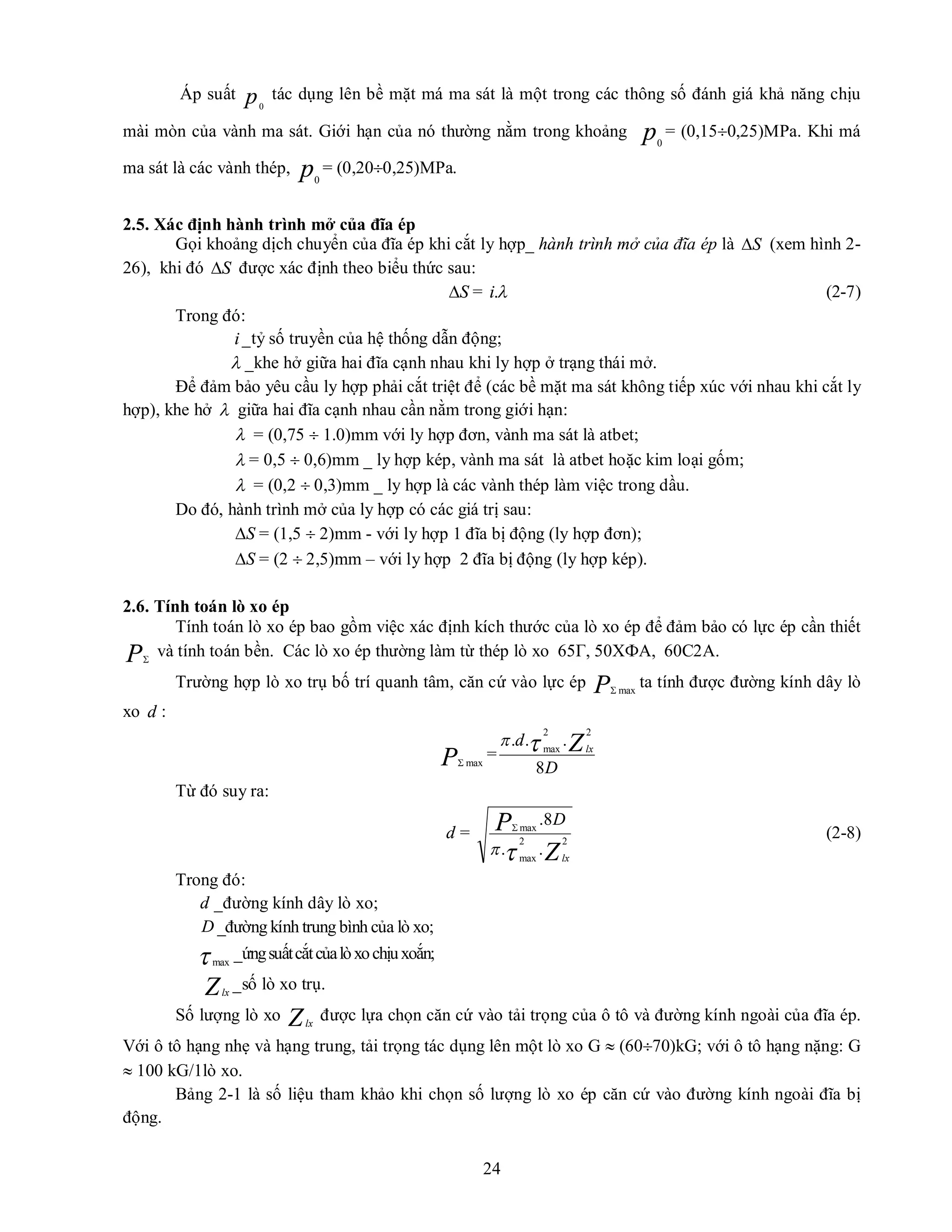 24
Áp suất p0
tác dụng lên bề mặt má ma sát là một trong các thông số đánh giá khả năng chịu
mài mòn của vành ma sát. Giới hạn của nó thường nằm trong khoảng p0
= (0,150,25)MPa. Khi má
ma sát là các vành thép, p0
= (0,200,25)MPa.
2.5. Xác định hành trình mở của đĩa ép
Gọi khoảng dịch chuyển của đĩa ép khi cắt ly hợp_ hành trình mở của đĩa ép là S
 (xem hình 2-
26), khi đó S
 được xác định theo biểu thức sau:
S
 = 
.
i (2-7)
Trong đó:
i_tỷ số truyền của hệ thống dẫn động;
 _khe hở giữa hai đĩa cạnh nhau khi ly hợp ở trạng thái mở.
Để đảm bảo yêu cầu ly hợp phải cắt triệt để (các bề mặt ma sát không tiếp xúc với nhau khi cắt ly
hợp), khe hở  giữa hai đĩa cạnh nhau cần nằm trong giới hạn:
 = (0,75  1.0)mm với ly hợp đơn, vành ma sát là atbet;
 = 0,5  0,6)mm _ ly hợp kép, vành ma sát là atbet hoặc kim loại gốm;
 = (0,2  0,3)mm _ ly hợp là các vành thép làm việc trong dầu.
Do đó, hành trình mở của ly hợp có các giá trị sau:
S
 = (1,5  2)mm - với ly hợp 1 đĩa bị động (ly hợp đơn);
S
 = (2  2,5)mm – với ly hợp 2 đĩa bị động (ly hợp kép).
2.6. Tính toán lò xo ép
Tính toán lò xo ép bao gồm việc xác định kích thước của lò xo ép để đảm bảo có lực ép cần thiết
P
và tính toán bền. Các lò xo ép thường làm từ thép lò xo 65Г, 50ХФА, 60С2А.
Trường hợp lò xo trụ bố trí quanh tâm, căn cứ vào lực ép P max

ta tính được đường kính dây lò
xo d :
P max

=
D
d Zlx
8
.
.
.
2
2
max


Từ đó suy ra:
d =
Z
P
lx
D
2
2
max
max
.
.
8
.



(2-8)
Trong đó:
d _đường kính dây lò xo;
D _đường kính trung bình của lò xo;
max
_ứngsuấtcắtcủalòxochịuxoắn;
Zlx
_số lò xo trụ.
Số lượng lò xo Zlx
được lựa chọn căn cứ vào tải trọng của ô tô và đường kính ngoài của đĩa ép.
Với ô tô hạng nhẹ và hạng trung, tải trọng tác dụng lên một lò xo G  (6070)kG; với ô tô hạng nặng: G
 100 kG/1lò xo.
Bảng 2-1 là số liệu tham khảo khi chọn số lượng lò xo ép căn cứ vào đường kính ngoài đĩa bị
động.
 