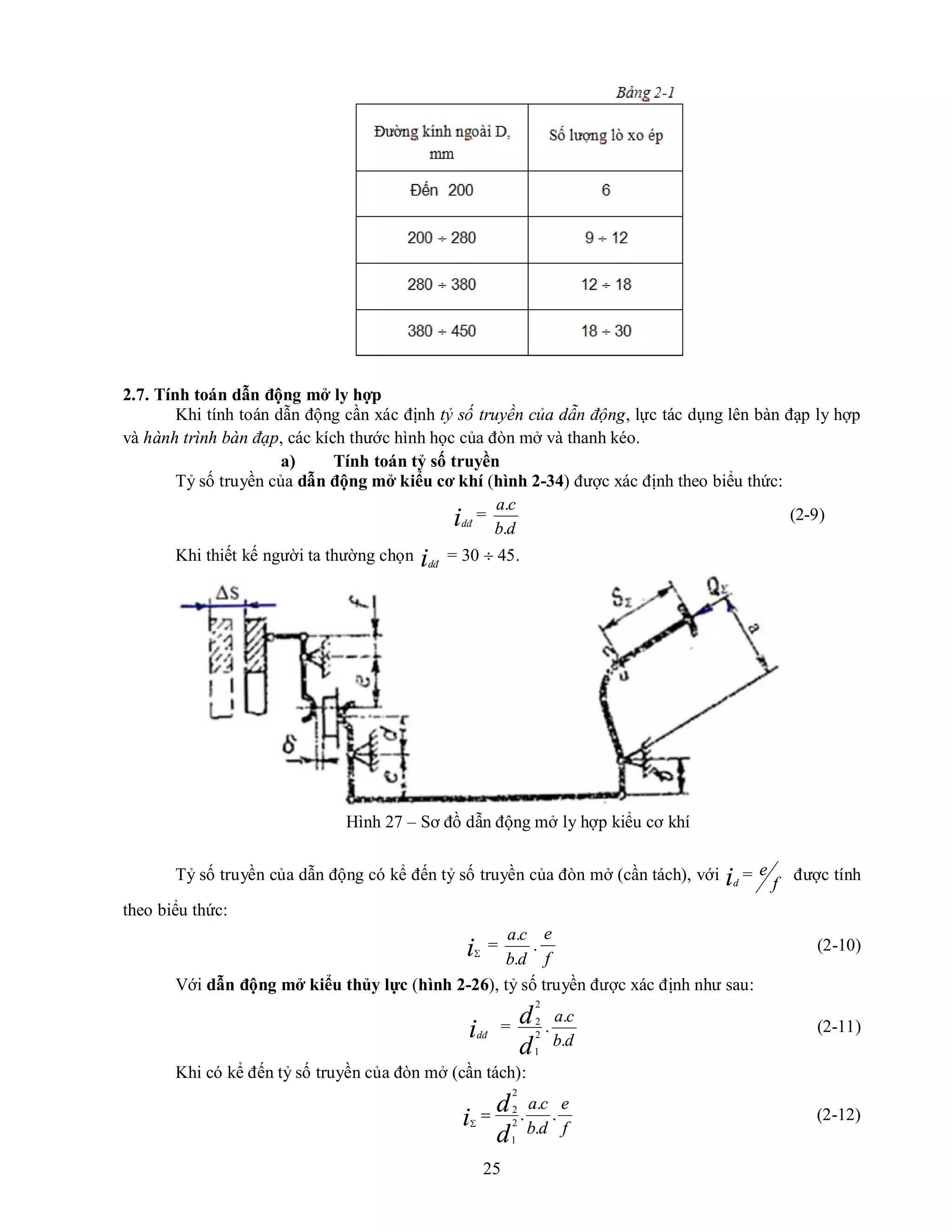 25
2.7. Tính toán dẫn động mở ly hợp
Khi tính toán dẫn động cần xác định tỷ số truyền của dẫn động, lực tác dụng lên bàn đạp ly hợp
và hành trình bàn đạp, các kích thước hình học của đòn mở và thanh kéo.
a) Tính toán tỷ số truyền
Tỷ số truyền của dẫn động mở kiểu cơ khí (hình 2-34) được xác định theo biểu thức:
idđ
=
d
b
c
a
.
.
(2-9)
Khi thiết kế người ta thường chọn idđ
= 30  45.
Hình 27 – Sơ đồ dẫn động mở ly hợp kiểu cơ khí
Tỷ số truyền của dẫn động có kể đến tỷ số truyền của đòn mở (cần tách), với id
=
f
e được tính
theo biểu thức:
i
=
d
b
c
a
.
.
.
f
e
(2-10)
Với dẫn động mở kiểu thủy lực (hình 2-26), tỷ số truyền được xác định như sau:
idđ
=
d
d
2
1
2
2
.
d
b
c
a
.
.
(2-11)
Khi có kể đến tỷ số truyền của đòn mở (cần tách):
f
e
d
b
c
a
d
d
i .
.
.
.
2
1
2
2


(2-12)
 