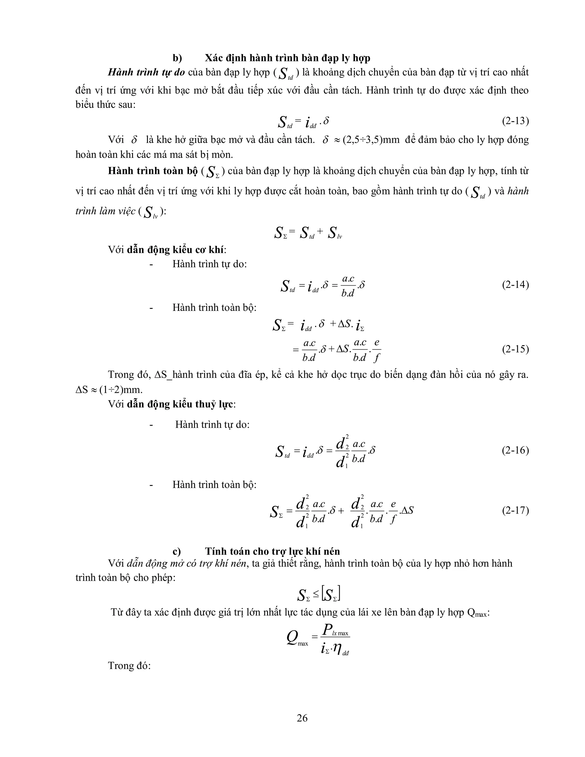 26
b) Xác định hành trình bàn đạp ly hợp
Hành trình tự do của bàn đạp ly hợp ( Std
) là khoảng dịch chuyển của bàn đạp từ vị trí cao nhất
đến vị trí ứng với khi bạc mở bắt đầu tiếp xúc với đầu cần tách. Hành trình tự do được xác định theo
biểu thức sau:
Std
= idđ
. (2-13)
Với  là khe hở giữa bạc mở và đầu cần tách.   (2,5÷3,5)mm để đảm bảo cho ly hợp đóng
hoàn toàn khi các má ma sát bị mòn.
Hành trình toàn bộ ( S
) của bàn đạp ly hợp là khoảng dịch chuyển của bàn đạp ly hợp, tính từ
vị trí cao nhất đến vị trí ứng với khi ly hợp được cắt hoàn toàn, bao gồm hành trình tự do ( Std
) và hành
trình làm việc ( Slv
):
S
= Std
+ Slv
Với dẫn động kiểu cơ khí:
- Hành trình tự do:
Std

 .
.
.
.
d
b
c
a
idđ

 (2-14)
- Hành trình toàn bộ:
S
= idđ
. + .
S
 i

.
.
.
d
b
c
a
 +
f
e
d
b
c
a
S .
.
.
.
 (2-15)
Trong đó, S_hành trình của đĩa ép, kể cả khe hở dọc trục do biến dạng đàn hồi của nó gây ra.
S  (1÷2)mm.
Với dẫn động kiểu thuỷ lực:
- Hành trình tự do:
Std

 .
.
.
. 2
1
2
2
d
b
c
a
d
d
idđ

 (2-16)
- Hành trình toàn bộ:
S

 
.
.
.
2
1
2
2
d
b
c
a
d
d S
f
e
d
b
c
a
d
d 
.
.
.
.
.
2
1
2
2
(2-17)
c) Tính toán cho trợ lực khí nén
Với dẫn động mở có trợ khí nén, ta giả thiết rằng, hành trình toàn bộ của ly hợp nhỏ hơn hành
trình toàn bộ cho phép:
 
S
S 


Từ đây ta xác định được giá trị lớn nhất lực tác dụng của lái xe lên bàn đạp ly hợp Qmax:
dđ
lx
i
P
Q .
max
max


Trong đó:
 