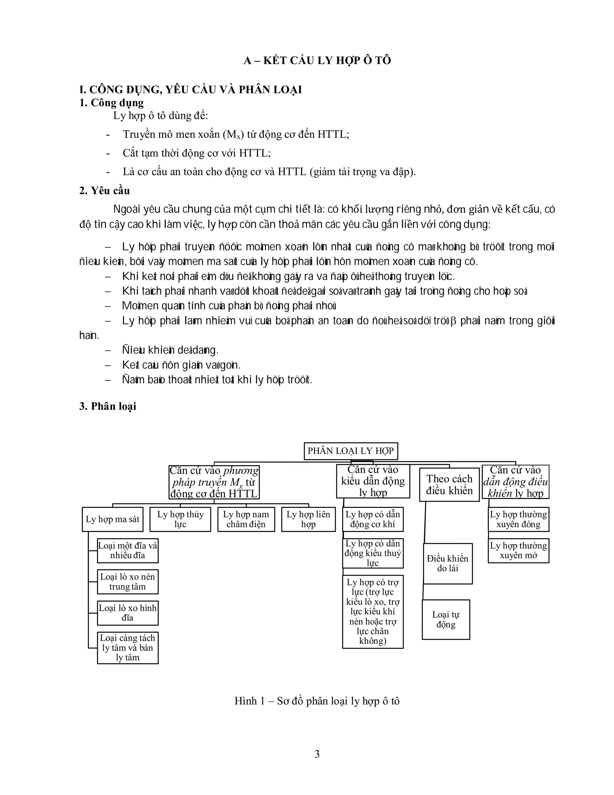 3
A – KẾT CẤU LY HỢP Ô TÔ
I. CÔNG DỤNG, YÊU CẦU VÀ PHÂN LOẠI
1. Công dụng
Ly hợp ô tô dùng để:
- Truyền mô men xoắn (Mx) từ động cơ đến HTTL;
- Cắt tạm thời động cơ với HTTL;
- Là cơ cấu an toàn cho động cơ và HTTL (giảm tải trọng va đập).
2. Yêu cầu
Ngoài yêu cầu chung của một cụm chi tiết là: có khối lượng riêng nhỏ, đơn giản về kết cấu, có
độ tin cậy cao khi làm việc, ly hợp còn cần thoả mãn các yêu cầu gắn liền với công dụng:
 Ly hôïp phaûi truyeàn ñöôïc moâmen xoaén lôùn nhaát cuûa ñoäng cô maø khoâng bò tröôït trong moïi
ñieàu kieän, bôûi vaäy moâmen ma saùt cuûa ly hôïp phaûi lôùn hôn moâmen xoaén cuûa ñoäng cô.
 Khi keát noái phaûi eâm dòu ñeå khoâng gaây ra va ñaäp ôû heä thoáng truyeàn löïc.
 Khi taùch phaûi nhanh vaø döùt khoaùt ñeå deã gaøi soá vaø traùnh gaây taûi troïng ñoäng cho hoäp soá.
 Moâmen quaùn tính cuûa phaàn bò ñoäng phaûi nhoû.
 Ly hôïp phaûi laøm nhieäm vuï cuûa boä phaän an toaøn do ñoù heä soá döï tröõ  phaûi naèm trong giôùi
haïn.
 Ñieàu khieån deã daøng.
 Keát caáu ñôn giaûn vaø goïn.
 Ñaûm baûo thoaùt nhieät toát khi ly hôïp tröôït.
3. Phân loại
Hình 1 – Sơ đồ phân loại ly hợp ô tô
PHÂN LOẠI LY HỢP
Căn cứ vào phương
pháp truyền Mx từ
động cơ đến HTTL
Ly hợp ma sát
Loại một đĩa và
nhiều đĩa
Loại lò xo nén
trung tâm
Loại lò xo hình
đĩa
Loại càng tách
ly tâm và bán
ly tâm
Ly hợp thủy
lực
Ly hợp nam
châm điện
Ly hợp liên
hợp
Căn cứ vào
kiểu dẫn động
ly hợp
Ly hợp có dẫn
động cơ khí
Ly hợp có dẫn
động kiểu thuỷ
lực
Ly hợp có trợ
lực (trợ lực
kiểu lò xo, trợ
lực kiểu khí
nén hoặc trợ
lực chân
không)
Theo cách
điều khiển
Điều khiển
do lái
Loại tự
động
Căn cứ vào
dẫn động điều
khiển ly hợp
Ly hợp thường
xuyên đóng
Ly hợp thường
xuyên mở
 