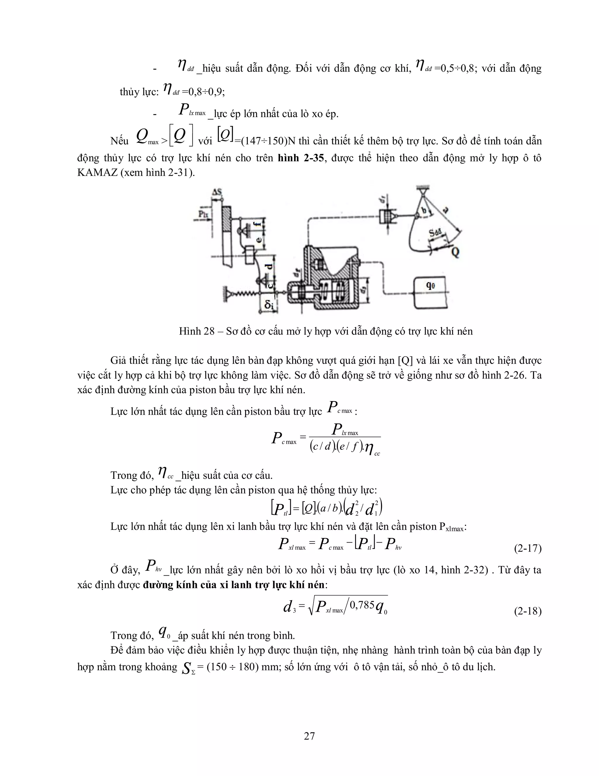 27
- dđ _hiệu suất dẫn động. Đối với dẫn động cơ khí, dđ =0,5÷0,8; với dẫn động
thủy lực: dđ =0,8÷0,9;
- Plx max _lực ép lớn nhất của lò xo ép.
Nếu Qmax > 




Q với
 
Q =(147÷150)N thì cần thiết kế thêm bộ trợ lực. Sơ đồ để tính toán dẫn
động thủy lực có trợ lực khí nén cho trên hình 2-35, được thể hiện theo dẫn động mở ly hợp ô tô
KAMAZ (xem hình 2-31).
Hình 28 – Sơ đồ cơ cấu mở ly hợp với dẫn động có trợ lực khí nén
Giả thiết rằng lực tác dụng lên bàn đạp không vượt quá giới hạn [Q] và lái xe vẫn thực hiện được
việc cắt ly hợp cả khi bộ trợ lực không làm việc. Sơ đồ dẫn động sẽ trở về giống như sơ đồ hình 2-26. Ta
xác định đường kính của piston bầu trợ lực khí nén.
Lực lớn nhất tác dụng lên cần piston bầu trợ lực Pc max :
  cc
lx
c
f
e
d
c
P
P .
/
.
/
max
max

Trong đó, cc _hiệu suất của cơ cấu.
Lực cho phép tác dụng lên cần piston qua hệ thống thủy lực:
     
d
d
P b
a
Q
tl
2
1
2
2
/
.
/
.

Lực lớn nhất tác dụng lên xi lanh bầu trợ lực khí nén và đặt lên cần piston Pxlmax:
  P
P
P
P hv
tl
c
xl


 max
max (2-17)
Ở đây, Phv _lực lớn nhất gây nên bởi lò xo hồi vị bầu trợ lực (lò xo 14, hình 2-32) . Từ đây ta
xác định được đường kính của xi lanh trợ lực khí nén:
q
P
d xl 0
max
3
785
,
0

(2-18)
Trong đó, q0 _áp suất khí nén trong bình.
Để đảm bảo việc điều khiển ly hợp được thuận tiện, nhẹ nhàng hành trình toàn bộ của bàn đạp ly
hợp nằm trong khoảng S
= (150  180) mm; số lớn ứng với ô tô vận tải, số nhỏ_ô tô du lịch.
 