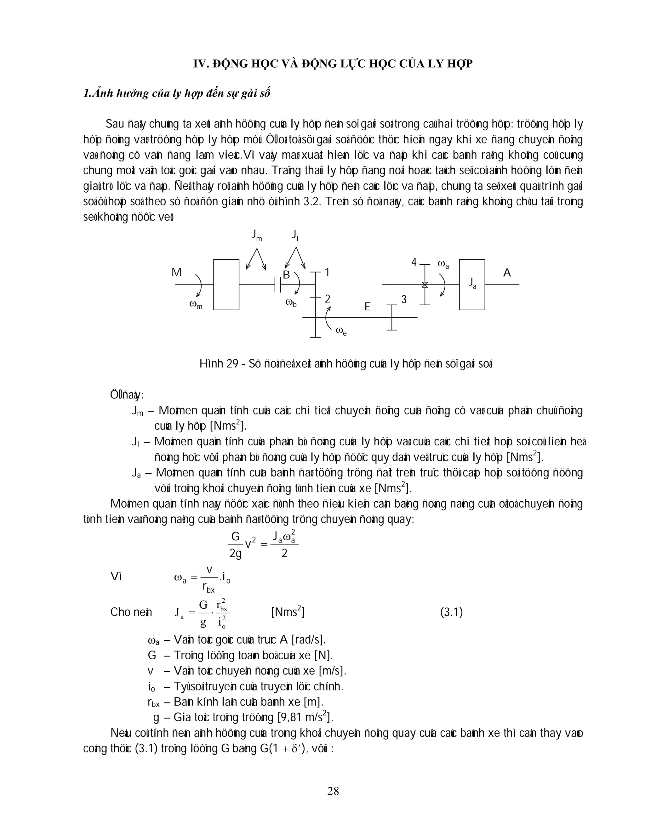 28
IV. ĐỘNG HỌC VÀ ĐỘNG LỰC HỌC CỦA LY HỢP
1.Ảnh hưởng của ly hợp đến sự gài số
Sau ñaây chuùng ta xeùt aûnh höôûng cuûa ly hôïp ñeán söï gaøi soá trong caû hai tröôøng hôïp: tröôøng hôïp ly
hôïp ñoùng vaø tröôøng hôïp ly hôïp môû. ÔÛ oâ toâ söï gaøi soá ñöôïc thöïc hieän ngay khi xe ñang chuyeån ñoäng
vaø ñoäng cô vaãn ñang laøm vieäc.Vì vaäy maø xuaát hieän löïc va ñaäp khi caùc baùnh raêng khoâng coù cuøng
chung moät vaän toác goùc gaøi vaøo nhau. Traïng thaùi ly hôïp ñang noái hoaëc taùch seõ coù aûnh höôûng lôùn ñeán
giaù trò löïc va ñaäp. Ñeå thaáy roõ aûnh höôûng cuûa ly hôïp ñeán caùc löïc va ñaäp, chuùng ta seõ xeùt quaù trình gaøi
soá ôû hoäp soá theo sô ñoà ñôn giaûn nhö ôû hình 3.2. Treân sô ñoà naøy, caùc baùnh raêng khoâng chòu taûi troïng
seõ khoâng ñöôïc veõ.
Hình 29 - Sô ñoà ñeå xeùt aûnh höôûng cuûa ly hôïp ñeán söï gaøi soá
ÔÛ ñaây:
Jm – Moâmen quaùn tính cuûa caùc chi tieát chuyeån ñoäng cuûa ñoäng cô vaø cuûa phaàn chuû ñoäng
cuûa ly hôïp [Nms2
].
Jl – Moâmen quaùn tính cuûa phaàn bò ñoäng cuûa ly hôïp vaø cuûa caùc chi tieát hoäp soá coù lieân heä
ñoäng hoïc vôùi phaàn bò ñoäng cuûa ly hôïp ñöôïc quy daãn veà truïc cuûa ly hôïp [Nms2
].
Ja – Moâmen quaùn tính cuûa baùnh ñaø töôïng tröng ñaët treân truïc thöù caáp hoäp soá töông ñöông
vôùi troïng khoái chuyeån ñoäng tònh tieán cuûa xe [Nms2
].
Moâmen quaùn tính naøy ñöôïc xaùc ñònh theo ñieàu kieän caân baèng ñoäng naêng cuûa oâtoâ chuyeån ñoäng
tònh tieán vaø ñoäng naêng cuûa baùnh ñaø töôïng tröng chuyeån ñoäng quay:
2
J
v
g
2
G 2
a
a
2 

Vì o
bx
a i
.
r
v


Cho neân 2
o
2
bx
a
i
r
g
G
J 
 [Nms2
] (3.1)
a – Vaän toác goùc cuûa truïc A [rad/s].
G – Troïng löôïng toaøn boä cuûa xe [N].
v – Vaän toác chuyeån ñoäng cuûa xe [m/s].
io – Tyû soá truyeàn cuûa truyeàn löïc chính.
rbx – Baùn kính laên cuûa baùnh xe [m].
g – Gia toác troïng tröôøng [9,81 m/s2
].
Neáu coù tính ñeán aûnh höôûng cuûa troïng khoái chuyeån ñoäng quay cuûa caùc baùnh xe thì caàn thay vaøo
coâng thöùc (3.1) troïng löôïng G baèng G(1 + ’), vôùi :
l
J
B
a
J
m
 b
e
a
1
2 3
4
M
E
A
Jm
 