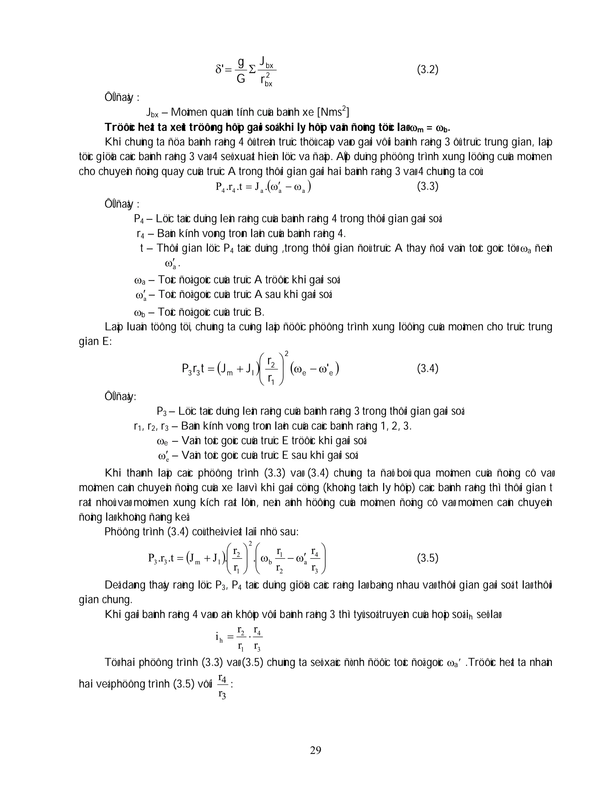 29
2
bx
bx
r
J
G
g
' 

 (3.2)
ÔÛ ñaây :
Jbx – Moâmen quaùn tính cuûa baùnh xe [Nms2
]
Tröôùc heát ta xeùt tröôøng hôïp gaøi soá khi ly hôïp vaãn ñoùng töùc laø m = b.
Khi chuùng ta ñöa baùnh raêng 4 ôû treân truïc thöù caáp vaøo gaøi vôùi baùnh raêng 3 ôû truïc trung gian, laäp
töùc giöõa caùc baùnh raêng 3 vaø 4 seõ xuaát hieän löïc va ñaäp. AÙp duïng phöông trình xung löôïng cuûa moâmen
cho chuyeån ñoäng quay cuûa truïc A trong thôøi gian gaøi hai baùnh raêng 3 vaø 4 chuùng ta coù:
 
a
a
a
4
4 .
J
t
.
r
.
P 


 (3.3)
ÔÛ ñaây :
P4 – Löïc taùc duïng leân raêng cuûa baùnh raêng 4 trong thôøi gian gaøi soá.
r4 – Baùn kính voøng troøn laên cuûa baùnh raêng 4.
t – Thôøi gian löïc P4 taùc duïng ,trong thôøi gian ñoù truïc A thay ñoåi vaän toác goùc töø a ñeán
a
 .
a – Toác ñoä goùc cuûa truïc A tröôùc khi gaøi soá.
a
 – Toác ñoä goùc cuûa truïc A sau khi gaøi soá.
b – Toác ñoä goùc cuûa truïc B.
Laäp luaän töông töï, chuùng ta cuõng laäp ñöôïc phöông trình xung löôïng cuûa moâmen cho truïc trung
gian E:
   
e
e
2
1
2
l
m
3
3 '
r
r
J
J
t
r
P 











 (3.4)
ÔÛ ñaây:
P3 – Löïc taùc duïng leân raêng cuûa baùnh raêng 3 trong thôøi gian gaøi soá.
r1, r2, r3 – Baùn kính voøng troøn laên cuûa caùc baùnh raêng 1, 2, 3.
e – Vaän toác goùc cuûa truïc E tröôùc khi gaøi soá.
e
 – Vaän toác goùc cuûa truïc E sau khi gaøi soá.
Khi thaønh laäp caùc phöông trình (3.3) vaø (3.4) chuùng ta ñaõ boû qua moâmen cuûa ñoäng cô vaø
moâmen caûn chuyeån ñoäng cuûa xe laø vì khi gaøi cöùng (khoâng taùch ly hôïp) caùc baùnh raêng thì thôøi gian t
raát nhoû vaø moâmen xung kích raát lôùn, neân aûnh höôûng cuûa moâmen ñoäng cô vaø moâmen caûn chuyeån
ñoäng laø khoâng ñaùng keå.
Phöông trình (3.4) coù theå vieát laïi nhö sau:
  




















3
4
a
2
1
b
2
1
2
l
m
3
3
r
r
r
r
.
r
r
.
J
J
t
.
r
.
P (3.5)
Deã daøng thaáy raèng löïc P3, P4 taùc duïng giöõa caùc raêng laø baèng nhau vaø thôøi gian gaøi soá t laø thôøi
gian chung.
Khi gaøi baùnh raêng 4 vaøo aên khôùp vôùi baùnh raêng 3 thì tyû soá truyeàn cuûa hoäp soá ih seõ laø:
3
4
1
2
h
r
r
r
r
i 

Töø hai phöông trình (3.3) vaø (3.5) chuùng ta seõ xaùc ñònh ñöôïc toác ñoä goùc a’ .Tröôùc heát ta nhaân
hai veá phöông trình (3.5) vôùi
3
4
r
r
:
 