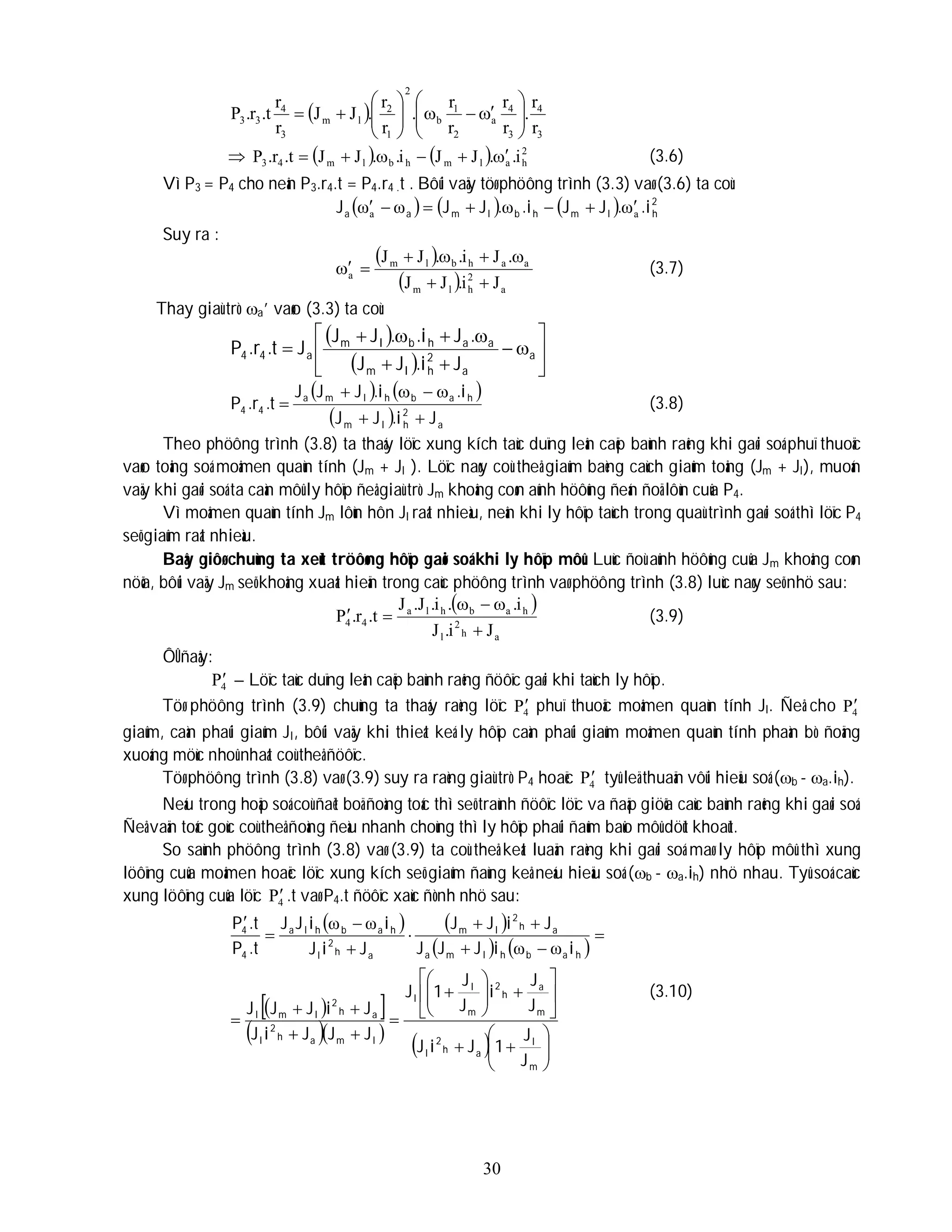 30
 
3
4
3
4
a
2
1
b
2
1
2
l
m
3
4
3
3
r
r
.
r
r
r
r
.
r
r
.
J
J
r
r
t
.
r
.
P 




















     2
h
a
l
m
h
b
l
m
4
3 i
.
.
J
J
i
.
.
J
J
t
.
r
.
P 




 (3.6)
Vì P3 = P4 cho neân P3.r4.t = P4.r4 .t . Bôûi vaäy töø phöông trình (3.3) vaø (3.6) ta coù:
      2
h
l
m
h
b
l
m
a
a .i
.
J
J
.i
.
J
J
J a
a ω
ω
ω
ω 






Suy ra :
 
  a
2
h
l
m
a
a
h
b
l
m
a
J
i
.
J
J
.
J
i
.
.
J
J







 (3.7)
Thay giaù trò a’ vaøo (3.3) ta coù:
 
  













 a
a
2
h
l
m
a
a
h
b
l
m
a
4
4
J
i
.
J
J
.
J
i
.
.
J
J
J
t
.
r
.
P
   
  a
2
h
l
m
h
a
b
h
l
m
a
4
4
J
i
.
J
J
i
.
i
.
J
J
J
t
.
r
.
P






 (3.8)
Theo phöông trình (3.8) ta thaáy löïc xung kích taùc duïng leân caëp baùnh raêng khi gaøi soá phuï thuoäc
vaøo toång soá moâmen quaùn tính (Jm + Jl ). Löïc naøy coù theå giaûm baèng caùch giaûm toång (Jm + Jl), muoán
vaäy khi gaøi soá ta caàn môû ly hôïp ñeå giaù trò Jm khoâng coøn aûnh höôûng ñeán ñoä lôùn cuûa P4.
Vì moâmen quaùn tính Jm lôùn hôn Jl raát nhieàu, neân khi ly hôïp taùch trong quaù trình gaøi soá thì löïc P4
seõ giaûm raát nhieàu.
Baây giôø chuùng ta xeùt tröôøng hôïp gaøi soá khi ly hôïp môû. Luùc ñoù aûnh höôûng cuûa Jm khoâng coøn
nöõa, bôûi vaäy Jm seõ khoâng xuaát hieän trong caùc phöông trình vaø phöông trình (3.8) luùc naøy seõ nhö sau:
 
a
h
2
l
h
a
b
h
l
a
4
4
J
i
.
J
i
.
.
i
.
J
.
J
t
.
r
.
P





 (3.9)
ÔÛ ñaây:
4
P – Löïc taùc duïng leân caëp baùnh raêng ñöôïc gaøi khi taùch ly hôïp.
Töø phöông trình (3.9) chuùng ta thaáy raèng löïc 4
P phuï thuoäc moâmen quaùn tính Jl. Ñeå cho 4
P
giaûm, caàn phaûi giaûm Jl, bôûi vaäy khi thieát keá ly hôïp caàn phaûi giaûm moâmen quaùn tính phaàn bò ñoäng
xuoáng möùc nhoû nhaát coù theå ñöôïc.
Töø phöông trình (3.8) vaø (3.9) suy ra raèng giaù trò P4 hoaëc 4
P tyû leä thuaän vôùi hieäu soá (b - a.ih).
Neáu trong hoäp soá coù ñaët boä ñoàng toác thì seõ traùnh ñöôïc löïc va ñaäp giöõa caùc baùnh raêng khi gaøi soá.
Ñeå vaän toác goùc coù theå ñoàng ñeàu nhanh choùng thì ly hôïp phaûi ñaûm baûo môû döùt khoaùt.
So saùnh phöông trình (3.8) vaø (3.9) ta coù theå keát luaän raèng khi gaøi soá maø ly hôïp môû thì xung
löôïng cuûa moâmen hoaëc löïc xung kích seõ giaûm ñaùng keå neáu hieäu soá (b - a.ih) nhö nhau. Tyû soá caùc
xung löôïng cuûa löïc 4
P .t vaø P4.t ñöôïc xaùc ñònh nhö sau:
   
   
 
 
  
  









































m
l
a
h
2
l
m
a
h
2
m
l
l
l
m
a
h
2
l
a
h
2
l
m
l
h
a
b
h
l
m
a
a
h
2
l
m
a
h
2
l
h
a
b
h
l
a
4
4
J
J
1
J
i
J
J
J
i
J
J
1
J
J
J
J
i
J
J
i
J
J
J
i
i
J
J
J
J
i
J
J
J
i
J
i
i
J
J
.t
P
.t
P
ω
ω
ω
ω
(3.10)
 