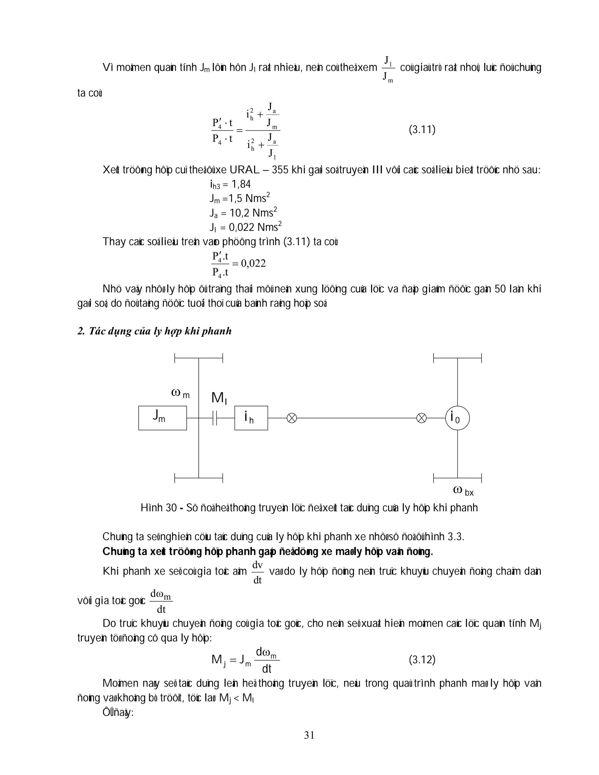 31
Vì moâmen quaùn tính Jm lôùn hôn Jl raát nhieàu, neân coù theå xem
m
l
J
J
coù giaù trò raát nhoû, luùc ñoù chuùng
ta coù:
l
a
2
h
m
a
2
h
4
4
J
J
i
J
J
i
t
P
t
P






(3.11)
Xeùt tröôøng hôïp cuï theå ôû xe URAL – 355 khi gaøi soá truyeàn III vôùi caùc soá lieäu bieát tröôùc nhö sau:
ih3 = 1,84
Jm =1,5 Nms2
Ja = 10,2 Nms2
Jl = 0,022 Nms2
Thay caùc soá lieäu treân vaøo phöông trình (3.11) ta coù:
022
,
0
t
.
P
t
.
P
4
4


Nhö vaäy nhôø ly hôïp ôû traïng thaùi môû neân xung löôïng cuûa löïc va ñaäp giaûm ñöôïc gaàn 50 laàn khi
gaøi soá, do ñoù taêng ñöôïc tuoåi thoï cuûa baùnh raêng hoäp soá.
2. Tác dụng của ly hợp khi phanh
Hình 30 - Sô ñoà heä thoáng truyeàn löïc ñeå xeùt taùc duïng cuûa ly hôïp khi phanh
Chuùng ta seõ nghieân cöùu taùc duïng cuûa ly hôïp khi phanh xe nhôø sô ñoà ôû hình 3.3.
Chuùng ta xeùt tröôøng hôïp phanh gaáp ñeå döøng xe maø ly hôïp vaãn ñoùng.
Khi phanh xe seõ coù gia toác aâm
dt
dv
vaø do ly hôïp ñoùng neân truïc khuyûu chuyeån ñoäng chaäm daàn
vôùi gia toác goùc
dt
d m

Do truïc khuyûu chuyeån ñoäng coù gia toác goùc, cho neân seõ xuaát hieän moâmen caùc löïc quaùn tính Mj
truyeàn töø ñoäng cô qua ly hôïp:
dt
d
J
M m
m
j

 (3.12)
Moâmen naøy seõ taùc duïng leân heä thoáng truyeàn löïc, neáu trong quaù trình phanh maø ly hôïp vaãn
ñoùng vaø khoâng bò tröôït, töùc laø: Mj < Ml
ÔÛ ñaây:
Jm
m Ml
ih i0
bx

 