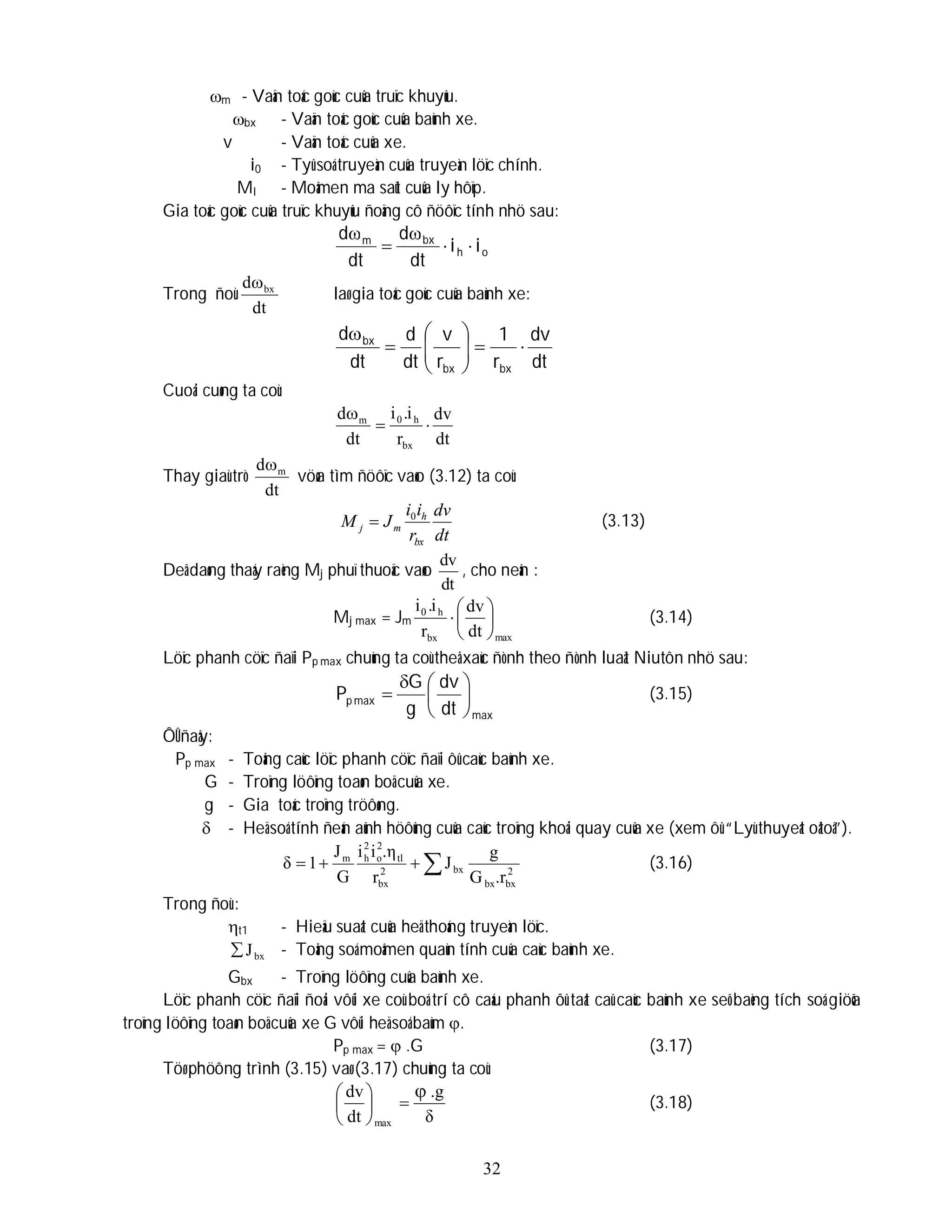 32
m - Vaän toác goùc cuûa truïc khuyûu.
bx - Vaän toác goùc cuûa baùnh xe.
v - Vaän toác cuûa xe.
i0 - Tyû soá truyeàn cuûa truyeàn löïc chính.
Ml - Moâmen ma saùt cuûa ly hôïp.
Gia toác goùc cuûa truïc khuyûu ñoäng cô ñöôïc tính nhö sau:
o
h
bx
m
i
i
dt
d
dt
d





Trong ñoù
dt
d bx

laø gia toác goùc cuûa baùnh xe:
dt
dv
r
1
r
v
dt
d
dt
d
bx
bx
bx












Cuoái cuøng ta coù:
dt
dv
r
i
.
i
dt
d
bx
h
0
m



Thay giaù trò
dt
d m

vöøa tìm ñöôïc vaøo (3.12) ta coù:
dt
dv
r
i
i
J
M
bx
h
m
j
0
 (3.13)
Deã daøng thaáy raèng Mj phuï thuoäc vaøo
dt
dv
, cho neân :
Mj max = Jm
max
bx
h
0
dt
dv
r
i
.
i






 (3.14)
Löïc phanh cöïc ñaïi Pp max chuùng ta coù theå xaùc ñònh theo ñònh luaät Niutôn nhö sau:
max
max
p
dt
dv
g
G
P 






 (3.15)
ÔÛ ñaây:
Pp max - Toång caùc löïc phanh cöïc ñaïi ôû caùc baùnh xe.
G - Troïng löôïng toaøn boä cuûa xe.
g - Gia toác troïng tröôøng.
 - Heä soá tính ñeán aûnh höôûng cuûa caùc troïng khoái quay cuûa xe (xem ôû “Lyù thuyeát oâtoâ”).



 2
bx
bx
bx
2
bx
tl
2
o
2
h
m
.r
G
g
J
r
.η
i
i
G
J
1
δ (3.16)
Trong ñoù :
t1 - Hieäu suaát cuûa heä thoáng truyeàn löïc.
bx
J
 - Toång soá moâmen quaùn tính cuûa caùc baùnh xe.
Gbx - Troïng löôïng cuûa baùnh xe.
Löïc phanh cöïc ñaïi ñoái vôùi xe coù boá trí cô caáu phanh ôû taát caû caùc baùnh xe seõ baèng tích soá giöõa
troïng löôïng toaøn boä cuûa xe G vôùi heä soá baùm .
Pp max =  .G (3.17)
Töø phöông trình (3.15) vaø (3.17) chuùng ta coù:
δ
.g
dt
dv
max








(3.18)
 
