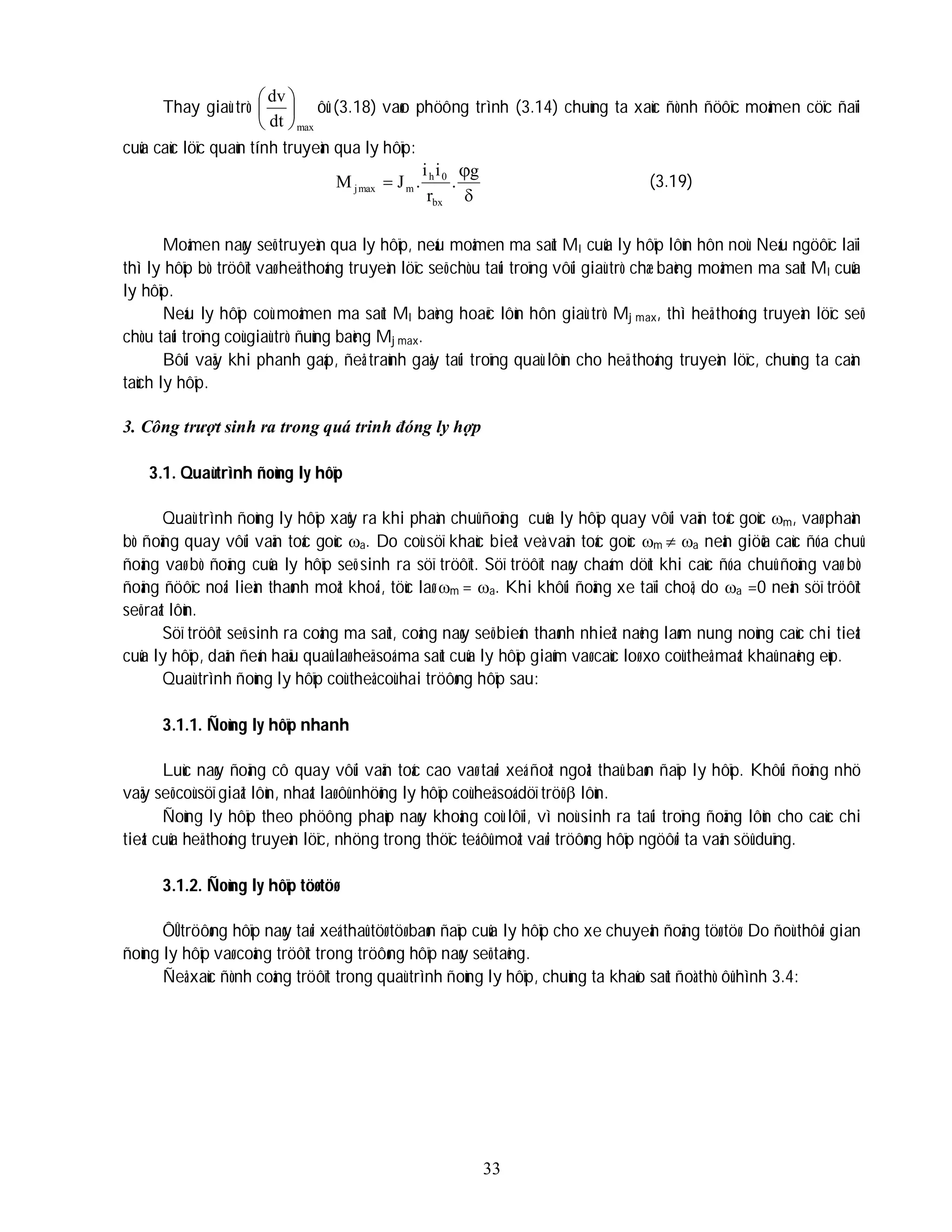 33
Thay giaù trò
max
dt
dv






ôû (3.18) vaøo phöông trình (3.14) chuùng ta xaùc ñònh ñöôïc moâmen cöïc ñaïi
cuûa caùc löïc quaùn tính truyeàn qua ly hôïp:


g
.
r
i
i
.
J
M
bx
0
h
m
max
j (3.19)
Moâmen naøy seõ truyeàn qua ly hôïp, neáu moâmen ma saùt Ml cuûa ly hôïp lôùn hôn noù. Neáu ngöôïc laïi
thì ly hôïp bò tröôït vaø heä thoáng truyeàn löïc seõ chòu taûi troïng vôùi giaù trò chæ baèng moâmen ma saùt Ml cuûa
ly hôïp.
Neáu ly hôïp coù moâmen ma saùt Ml baèng hoaëc lôùn hôn giaù trò Mj max, thì heä thoáng truyeàn löïc seõ
chòu taûi troïng coù giaù trò ñuùng baèng Mj max.
Bôûi vaäy khi phanh gaáp, ñeå traùnh gaây taûi troïng quaù lôùn cho heä thoáng truyeàn löïc, chuùng ta caàn
taùch ly hôïp.
3. Công trượt sinh ra trong quá trinh đóng ly hợp
3.1. Quaù trình ñoùng ly hôïp
Quaù trình ñoùng ly hôïp xaûy ra khi phaàn chuû ñoäng cuûa ly hôïp quay vôùi vaän toác goùc m, vaø phaàn
bò ñoäng quay vôùi vaän toác goùc a. Do coù söï khaùc bieät veà vaän toác goùc m  a neân giöõa caùc ñóa chuû
ñoäng vaø bò ñoäng cuûa ly hôïp seõ sinh ra söï tröôït. Söï tröôït naøy chaám döùt khi caùc ñóa chuû ñoäng vaø bò
ñoäng ñöôïc noái lieàn thaønh moät khoái, töùc laø m = a. Khi khôûi ñoäng xe taïi choã, do a =0 neân söï tröôït
seõ raát lôùn.
Söï tröôït seõ sinh ra coâng ma saùt, coâng naøy seõ bieán thaønh nhieät naêng laøm nung noùng caùc chi tieát
cuûa ly hôïp, daãn ñeán haäu quaû laø heä soá ma saùt cuûa ly hôïp giaûm vaø caùc loø xo coù theå maát khaû naêng eùp.
Quaù trình ñoùng ly hôïp coù theå coù hai tröôøng hôïp sau:
3.1.1. Ñoùng ly hôïp nhanh
Luùc naøy ñoäng cô quay vôùi vaän toác cao vaø taøi xeá ñoät ngoät thaû baøn ñaïp ly hôïp. Khôûi ñoäng nhö
vaäy seõ coù söï giaät lôùn, nhaát laø ôû nhöõng ly hôïp coù heä soá döï tröõ  lôùn.
Ñoùng ly hôïp theo phöông phaùp naøy khoâng coù lôïi, vì noù sinh ra taûi troïng ñoäng lôùn cho caùc chi
tieát cuûa heä thoáng truyeàn löïc, nhöng trong thöïc teá ôû moät vaøi tröôøng hôïp ngöôøi ta vaãn söû duïng.
3.1.2. Ñoùng ly hôïp töø töø
ÔÛ tröôøng hôïp naøy taøi xeá thaû töø töø baøn ñaïp cuûa ly hôïp cho xe chuyeån ñoäng töø töø. Do ñoù thôøi gian
ñoùng ly hôïp vaø coâng tröôït trong tröôøng hôïp naøy seõ taêng.
Ñeå xaùc ñònh coâng tröôït trong quaù trình ñoùng ly hôïp, chuùng ta khaûo saùt ñoà thò ôû hình 3.4:
 