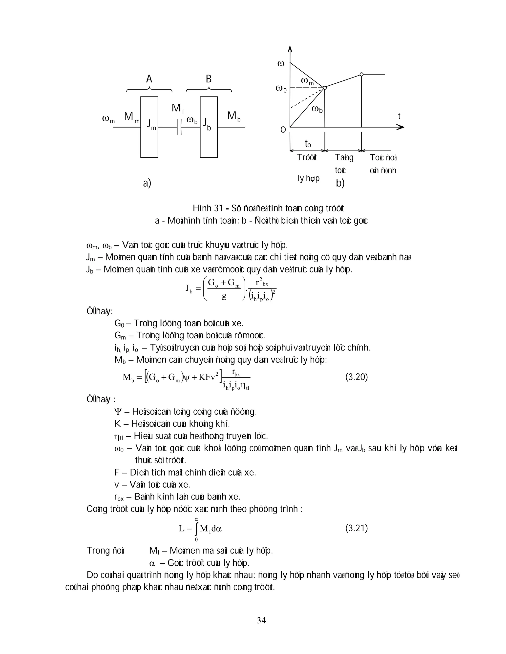 34
Hình 31 - Sô ñoà ñeå tính toaùn coâng tröôït
a - Moâ hình tính toaùn; b - Ñoà thò bieán thieân vaän toác goùc
m, b – Vaän toác goùc cuûa truïc khuyûu vaø truïc ly hôïp.
Jm – Moâmen quaùn tính cuûa baùnh ñaø vaø cuûa caùc chi tieát ñoäng cô quy daãn veà baùnh ñaø.
Jb – Moâmen quaùn tính cuûa xe vaø rômooùc quy daãn veà truïc cuûa ly hôïp.
 2
o
p
h
bx
2
m
o
b
i
i
i
r
.
g
G
G
J 






 

ÔÛ ñaây:
G0 – Troïng löôïng toaøn boä cuûa xe.
Gm – Troïng löôïng toaøn boä cuûa rômooùc.
ih, ip, io – Tyû soá truyeàn cuûa hoäp soá, hoäp soá phuï vaø truyeàn löïc chính.
Mb – Moâmen caûn chuyeån ñoäng quy daãn veà truïc ly hôïp:
 
 
tl
o
p
h
bx
2
m
o
b
i
i
i
r
KFv
G
G
M




 (3.20)
ÔÛ ñaây :
 – Heä soá caûn toång coäng cuûa ñöôøng.
K – Heä soá caûn cuûa khoâng khí.
tl – Hieäu suaát cuûa heä thoáng truyeàn löïc.
0 – Vaän toác goùc cuûa khoái löôïng coù moâmen quaùn tính Jm vaø Jb sau khi ly hôïp vöøa keát
thuùc söï tröôït.
F – Dieän tích maët chính dieän cuûa xe.
v – Vaän toác cuûa xe.
rbx – Baùnh kính laên cuûa baùnh xe.
Coâng tröôït cuûa ly hôïp ñöôïc xaùc ñònh theo phöông trình :




0
ld
M
L (3.21)
Trong ñoù: Ml – Moâmen ma saùt cuûa ly hôïp.
 – Goùc tröôït cuûa ly hôïp.
Do coù hai quaù trình ñoùng ly hôïp khaùc nhau: ñoùng ly hôïp nhanh vaø ñoùng ly hôïp töø töø, bôûi vaäy seõ
coù hai phöông phaùp khaùc nhau ñeå xaùc ñònh coâng tröôït.

A B

to
Tröôït
ly hợp
Taêng
toác
Toác ñoä
oån ñònh
m m
M
m
J
l
M
b

b
J b
M
0
 m

b
a) b)
t
O
 