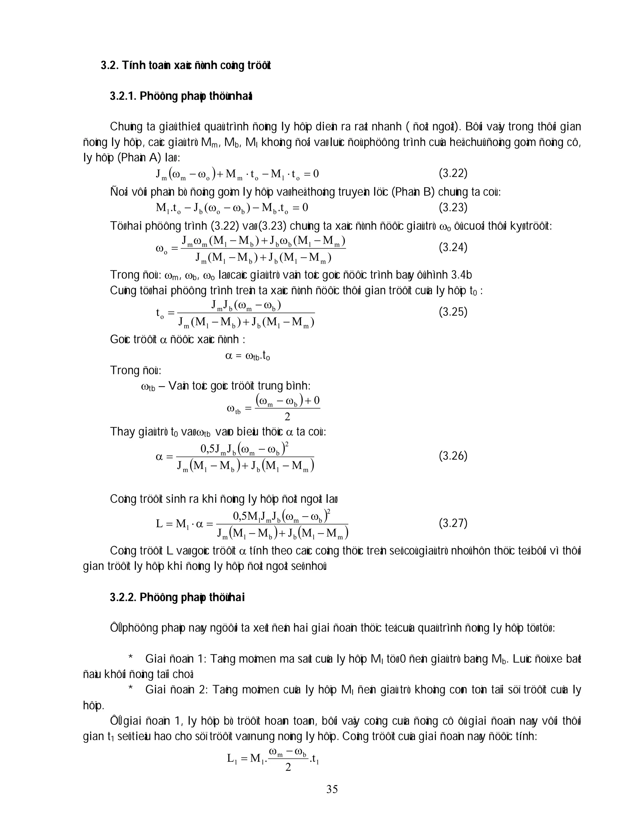 35
3.2. Tính toaùn xaùc ñònh coâng tröôït
3.2.1. Phöông phaùp thöù nhaát
Chuùng ta giaû thieát quaù trình ñoùng ly hôïp dieãn ra raát nhanh ( ñoät ngoät). Bôûi vaäy trong thôøi gian
ñoùng ly hôïp, caùc giaù trò Mm, Mb, Ml khoâng ñoåi vaø luùc ñoù phöông trình cuûa heä chuû ñoäng goàm ñoäng cô,
ly hôïp (Phaàn A) laø :
  0
t
M
t
M
J o
l
o
m
o
m
m 






 (3.22)
Ñoái vôùi phaàn bò ñoäng goàm ly hôïp vaø heä thoáng truyeàn löïc (Phaàn B) chuùng ta coù :
0
t
.
M
)
(
J
t
.
M o
b
b
o
b
o
l 




 (3.23)
Töø hai phöông trình (3.22) vaø (3.23) chuùng ta xaùc ñònh ñöôïc giaù trò o ôû cuoái thôøi kyø tröôït:
)
M
M
(
J
)
M
M
(
J
)
M
M
(
J
)
M
M
(
J
m
l
b
b
l
m
m
l
b
b
b
l
m
m
o









 (3.24)
Trong ñoù : m, b, o laø caùc giaù trò vaän toác goùc ñöôïc trình baøy ôû hình 3.4b
Cuõng töø hai phöông trình treân ta xaùc ñònh ñöôïc thôøi gian tröôït cuûa ly hôïp t0 :
)
M
M
(
J
)
M
M
(
J
)
(
J
J
t
m
l
b
b
l
m
b
m
b
m
o






 (3.25)
Goùc tröôït  ñöôïc xaùc ñònh :
 = tb.to
Trong ñoù :
tb – Vaän toác goùc tröôït trung bình:
 
2
0
b
m
tb






Thay giaù trò t0 vaø tb vaøo bieåu thöùc  ta coù :
 
   
m
l
b
b
l
m
2
b
m
b
m
M
M
J
M
M
J
J
J
5
,
0







 (3.26)
Coâng tröôït sinh ra khi ñoùng ly hôïp ñoät ngoät laø:
 
   
m
l
b
b
l
m
2
b
m
b
m
l
l
M
M
J
M
M
J
J
J
M
5
,
0
M
L









 (3.27)
Coâng tröôït L vaø goùc tröôït  tính theo caùc coâng thöùc treân seõ coù giaù trò nhoû hôn thöïc teá bôûi vì thôøi
gian tröôït ly hôïp khi ñoùng ly hôïp ñoät ngoät seõ nhoû.
3.2.2. Phöông phaùp thöù hai
ÔÛ phöông phaùp naøy ngöôøi ta xeùt ñeán hai giai ñoaïn thöïc teá cuûa quaù trình ñoùng ly hôïp töø töø :
* Giai ñoaïn 1: Taêng moâmen ma saùt cuûa ly hôïp Ml töø 0 ñeán giaù trò baèng Mb. Luùc ñoù xe baét
ñaàu khôûi ñoäng taïi choã.
* Giai ñoaïn 2: Taêng moâmen cuûa ly hôïp Ml ñeán giaù trò khoâng coøn toàn taïi söï tröôït cuûa ly
hôïp.
ÔÛ giai ñoaïn 1, ly hôïp bò tröôït hoaøn toaøn, bôûi vaäy coâng cuûa ñoäng cô ôû giai ñoaïn naøy vôùi thôøi
gian t1 seõ tieâu hao cho söï tröôït vaø nung noùng ly hôïp. Coâng tröôït cuûa giai ñoaïn naøy ñöôïc tính:
1
b
m
l
1 t
.
2
.
M
L




 