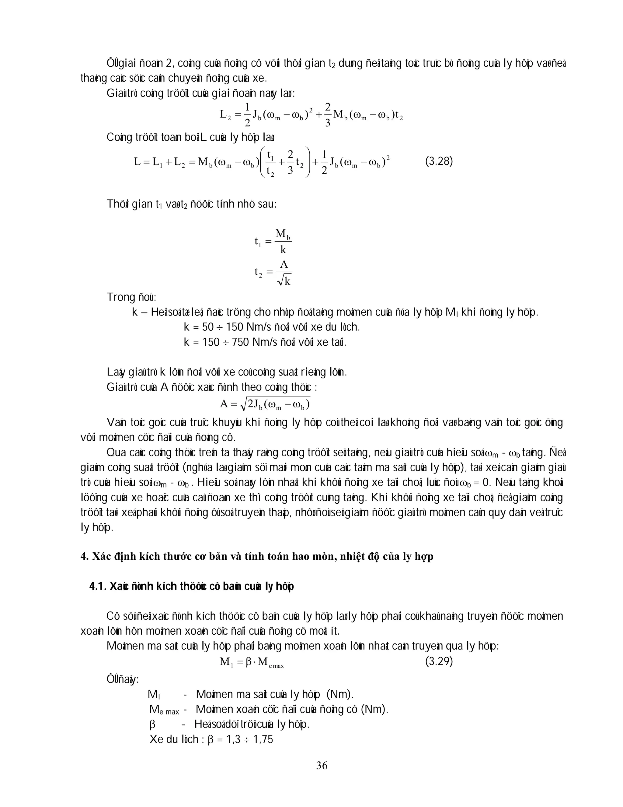36
ÔÛ giai ñoaïn 2, coâng cuûa ñoäng cô vôùi thôøi gian t2 duøng ñeå taêng toác truïc bò ñoäng cuûa ly hôïp vaø ñeå
thaéng caùc söùc caûn chuyeån ñoäng cuûa xe.
Giaù trò coâng tröôït cuûa giai ñoaïn naøy laø :
2
b
m
b
2
b
m
b
2 t
)
(
M
3
2
)
(
J
2
1
L 







Coâng tröôït toaøn boä L cuûa ly hôïp laø:
2
b
m
b
2
2
1
b
m
b
2
1 )
(
J
2
1
t
3
2
t
t
)
(
M
L
L
L 

















 (3.28)
Thôøi gian t1 vaø t2 ñöôïc tính nhö sau:
k
A
t
k
M
t
2
b
1


Trong ñoù :
k – Heä soá tæ leä, ñaëc tröng cho nhòp ñoä taêng moâmen cuûa ñóa ly hôïp Ml khi ñoùng ly hôïp.
k = 50  150 Nm/s ñoái vôùi xe du lòch.
k = 150  750 Nm/s ñoái vôùi xe taûi.
Laáy giaù trò k lôùn ñoái vôùi xe coù coâng suaát rieâng lôùn.
Giaù trò cuûa A ñöôïc xaùc ñònh theo coâng thöùc :
)
(
J
2
A b
m
b 



Vaän toác goùc cuûa truïc khuyûu khi ñoùng ly hôïp coù theå coi laø khoâng ñoåi vaø baèng vaän toác goùc öùng
vôùi moâmen cöïc ñaïi cuûa ñoäng cô.
Qua caùc coâng thöùc treân ta thaáy raèng coâng tröôït seõ taêng, neáu giaù trò cuûa hieäu soá m - b taêng. Ñeå
giaûm coâng suaát tröôït (nghóa laø giaûm söï maøi moøn cuûa caùc taám ma saùt cuûa ly hôïp), taøi xeá caàn giaûm giaù
trò cuûa hieäu soá m - b . Hieäu soá naøy lôùn nhaát khi khôûi ñoäng xe taïi choã, luùc ñoù b = 0. Neáu taêng khoái
löôïng cuûa xe hoaëc cuûa caû ñoaøn xe thì coâng tröôït cuõng taêng. Khi khôûi ñoäng xe taïi choã, ñeå giaûm coâng
tröôït taøi xeá phaûi khôûi ñoäng ôû soá truyeàn thaáp, nhôø ñoù seõ giaûm ñöôïc giaù trò moâmen caûn quy daãn veà truïc
ly hôïp.
4. Xác định kích thước cơ bản và tính toán hao mòn, nhiệt độ của ly hợp
4.1. Xaùc ñònh kích thöôùc cô baûn cuûa ly hôïp
Cô sôû ñeå xaùc ñònh kích thöôùc cô baûn cuûa ly hôïp laø ly hôïp phaûi coù khaû naêng truyeàn ñöôïc moâmen
xoaén lôùn hôn moâmen xoaén cöïc ñaïi cuûa ñoäng cô moät ít.
Moâmen ma saùt cuûa ly hôïp phaûi baèng moâmen xoaén lôùn nhaát caàn truyeàn qua ly hôïp:
max
e
l M
M 

 (3.29)
ÔÛ ñaây:
Ml - Moâmen ma saùt cuûa ly hôïp (Nm).
Me max - Moâmen xoaén cöïc ñaïi cuûa ñoäng cô (Nm).
 - Heä soá döï tröõ cuûa ly hôïp.
Xe du lòch :  = 1,3  1,75
 