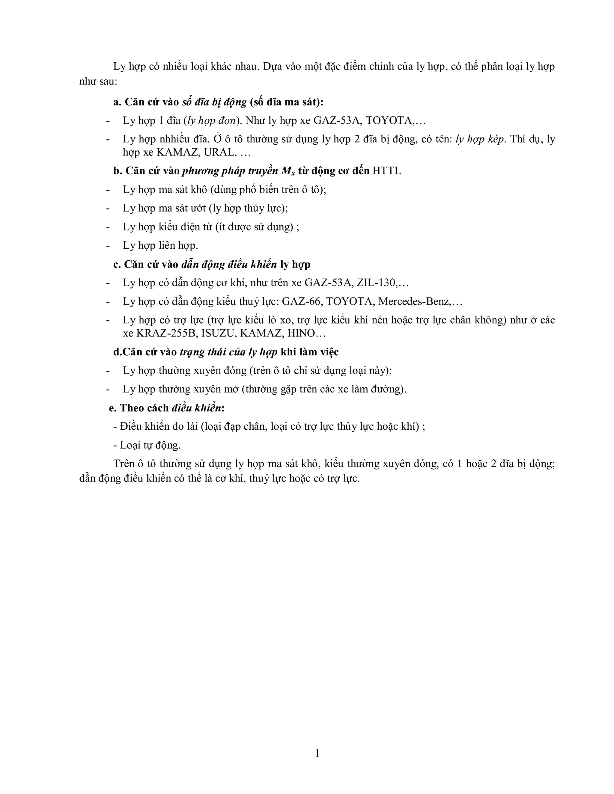 1
Ly hợp có nhiều loại khác nhau. Dựa vào một đặc điểm chính của ly hợp, có thể phân loại ly hợp
như sau:
a. Căn cứ vào số đĩa bị động (số đĩa ma sát):
- Ly hợp 1 đĩa (ly hợp đơn). Như ly hợp xe GAZ-53A, TOYOTA,…
- Ly hợp nhhiều đĩa. Ở ô tô thường sử dụng ly hợp 2 đĩa bị động, có tên: ly hợp kép. Thí dụ, ly
hợp xe KAMAZ, URAL, …
b. Căn cứ vào phương pháp truyền Mx từ động cơ đến HTTL
- Ly hợp ma sát khô (dùng phổ biến trên ô tô);
- Ly hợp ma sát ướt (ly hợp thủy lực);
- Ly hợp kiểu điện từ (ít được sử dụng) ;
- Ly hợp liên hợp.
c. Căn cứ vào dẫn động điều khiển ly hợp
- Ly hợp có dẫn động cơ khí, như trên xe GAZ-53A, ZIL-130,…
- Ly hợp có dẫn động kiểu thuỷ lực: GAZ-66, TOYOTA, Mercedes-Benz,…
- Ly hợp có trợ lực (trợ lực kiểu lò xo, trợ lực kiểu khí nén hoặc trợ lực chân không) như ở các
xe KRAZ-255B, ISUZU, KAMAZ, HINO…
d.Căn cứ vào trạng thái của ly hợp khi làm việc
- Ly hợp thường xuyên đóng (trên ô tô chỉ sử dụng loại này);
- Ly hợp thường xuyên mở (thường gặp trên các xe làm đường).
e. Theo cách điều khiển:
- Điều khiển do lái (loại đạp chân, loại có trợ lực thủy lực hoặc khí) ;
- Loại tự động.
Trên ô tô thường sử dụng ly hợp ma sát khô, kiểu thường xuyên đóng, có 1 hoặc 2 đĩa bị động;
dẫn động điều khiển có thể là cơ khí, thuỷ lực hoặc có trợ lực.
 