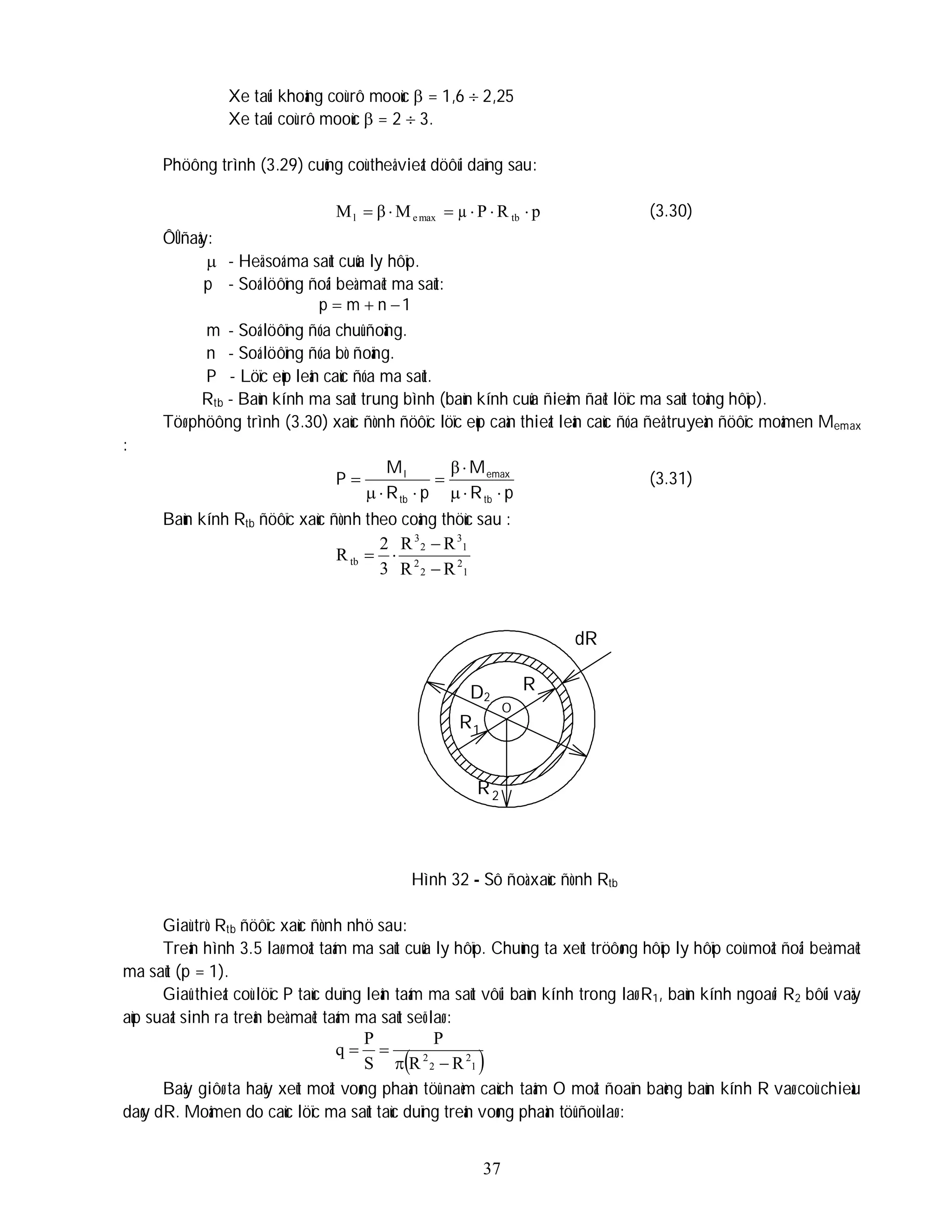 37
Xe taûi khoâng coù rô mooùc  = 1,6  2,25
Xe taûi coù rô mooùc  = 2  3.
Phöông trình (3.29) cuõng coù theå vieát döôùi daïng sau:
p
R
P
µ
M
β
M tb
max
e
l 




 (3.30)
ÔÛ ñaây:
 - Heä soá ma saùt cuûa ly hôïp.
p - Soá löôïng ñoâi beà maët ma saùt:
1
n
m
p 


m - Soá löôïng ñóa chuû ñoäng.
n - Soá löôïng ñóa bò ñoäng.
P - Löïc eùp leân caùc ñóa ma saùt.
Rtb - Baùn kính ma saùt trung bình (baùn kính cuûa ñieåm ñaët löïc ma saùt toång hôïp).
Töø phöông trình (3.30) xaùc ñònh ñöôïc löïc eùp caàn thieát leân caùc ñóa ñeå truyeàn ñöôïc moâmen Memax
:
p
R
M
p
R
M
P
tb
emax
tb
l









β
(3.31)
Baùn kính Rtb ñöôïc xaùc ñònh theo coâng thöùc sau :
1
2
2
2
1
3
2
3
tb
R
R
R
R
3
2
R




Hình 32 - Sô ñoà xaùc ñònh Rtb
Giaù trò Rtb ñöôïc xaùc ñònh nhö sau:
Treân hình 3.5 laø moät taám ma saùt cuûa ly hôïp. Chuùng ta xeùt tröôøng hôïp ly hôïp coù moät ñoâi beà maët
ma saùt (p = 1).
Giaû thieát coù löïc P taùc duïng leân taám ma saùt vôùi baùn kính trong laø R1, baùn kính ngoaøi R2 bôûi vaäy
aùp suaát sinh ra treân beà maët taám ma saùt seõ laø :
 
1
2
2
2
R
R
P
S
P
q




Baây giôø ta haõy xeùt moät voøng phaàn töû naèm caùch taâm O moät ñoaïn baèng baùn kính R vaø coù chieàu
daøy dR. Moâmen do caùc löïc ma saùt taùc duïng treân voøng phaàn töû ñoù laø :
D2
2
R
R
1
R
dR
O
 