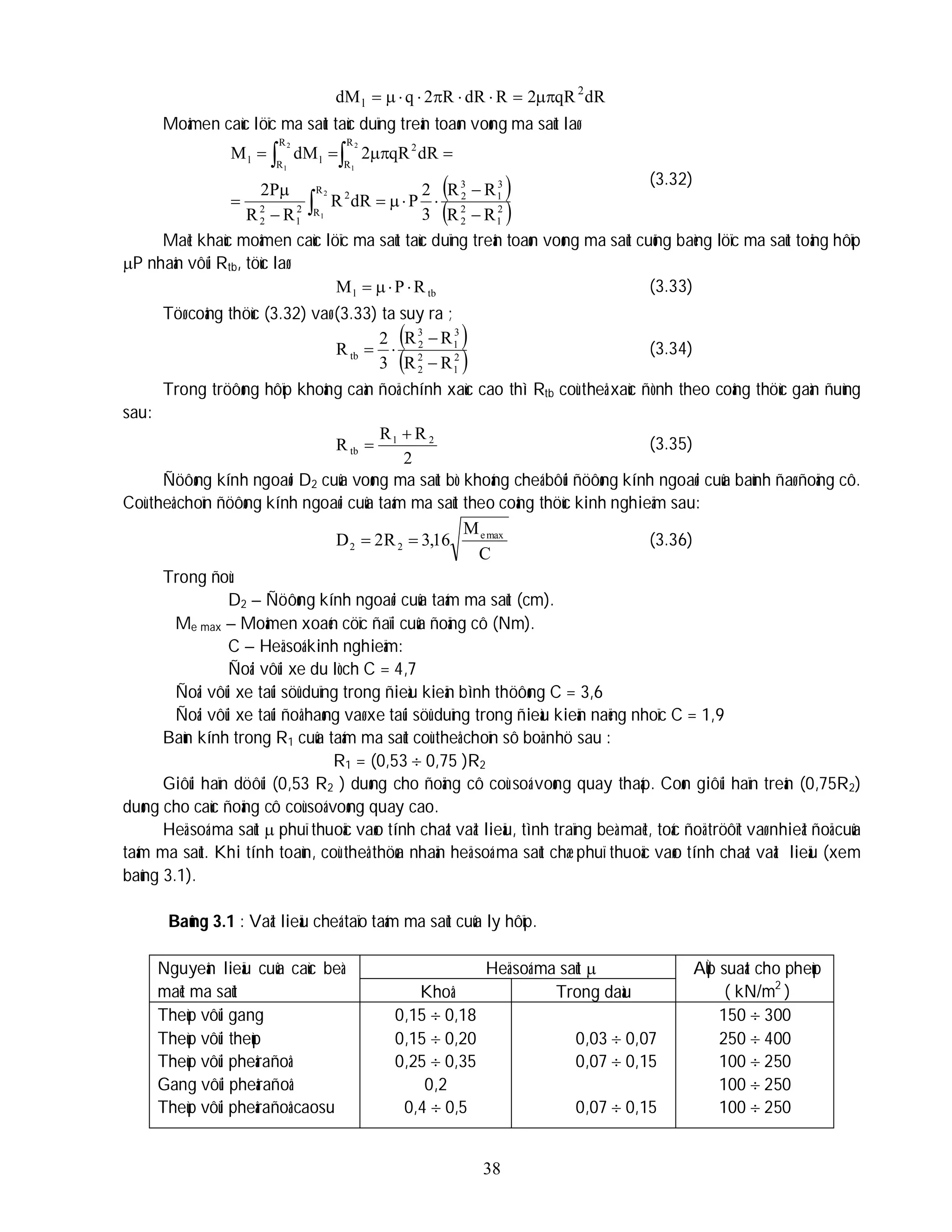 38
dR
qR
2
R
dR
R
2
q
dM 2
l 








Moâmen caùc löïc ma saùt taùc duïng treân toaøn voøng ma saùt laø
 
 
2
1
2
2
3
1
3
2
R
R
2
2
1
2
2
R
R
2
R
R l
l
R
R
R
R
3
2
P
dR
R
R
R
P
2
dR
qR
2
dM
M
2
1
2
1
2
1
















(3.32)
Maët khaùc moâmen caùc löïc ma saùt taùc duïng treân toaøn voøng ma saùt cuõng baèng löïc ma saùt toång hôïp
P nhaân vôùi Rtb, töùc laø:
tb
l R
P
M 


 (3.33)
Töø coâng thöùc (3.32) vaø (3.33) ta suy ra ;
 
 
2
1
2
2
3
1
3
2
tb
R
R
R
R
3
2
R



 (3.34)
Trong tröôøng hôïp khoâng caàn ñoä chính xaùc cao thì Rtb coù theå xaùc ñònh theo coâng thöùc gaàn ñuùng
sau:
2
R
R
R 2
1
tb

 (3.35)
Ñöôøng kính ngoaøi D2 cuûa voøng ma saùt bò khoáng cheá bôûi ñöôøng kính ngoaøi cuûa baùnh ñaø ñoäng cô.
Coù theå choïn ñöôøng kính ngoaøi cuûa taám ma saùt theo coâng thöùc kinh nghieäm sau:
C
M
16
,
3
R
2
D max
e
2
2 
 (3.36)
Trong ñoù:
D2 – Ñöôøng kính ngoaøi cuûa taám ma saùt (cm).
Me max – Moâmen xoaén cöïc ñaïi cuûa ñoäng cô (Nm).
C – Heä soá kinh nghieäm:
Ñoái vôùi xe du lòch C = 4,7
Ñoái vôùi xe taûi söû duïng trong ñieàu kieän bình thöôøng C = 3,6
Ñoái vôùi xe taûi ñoå haøng vaø xe taûi söû duïng trong ñieàu kieän naëng nhoïc C = 1,9
Baùn kính trong R1 cuûa taám ma saùt coù theå choïn sô boä nhö sau :
R1 = (0,53  0,75 )R2
Giôùi haïn döôùi (0,53 R2 ) duøng cho ñoäng cô coù soá voøng quay thaáp. Coøn giôùi haïn treân (0,75R2)
duøng cho caùc ñoäng cô coù soá voøng quay cao.
Heä soá ma saùt  phuï thuoäc vaøo tính chaát vaät lieäu, tình traïng beà maët, toác ñoä tröôït vaø nhieät ñoä cuûa
taám ma saùt. Khi tính toaùn, coù theå thöøa nhaän heä soá ma saùt chæ phuï thuoäc vaøo tính chaát vaät lieäu (xem
baûng 3.1).
Baûng 3.1 : Vaät lieäu cheá taïo taám ma saùt cuûa ly hôïp.
Nguyeân lieäu cuûa caùc beà
maët ma saùt
Heä soá ma saùt  AÙp suaát cho pheùp
( kN/m2
)
Khoâ Trong daàu
Theùp vôùi gang
Theùp vôùi theùp
Theùp vôùi pheârañoâ
Gang vôùi pheârañoâ
Theùp vôùi pheârañoâ caosu
0,15  0,18
0,15  0,20
0,25  0,35
0,2
0,4  0,5
0,03  0,07
0,07  0,15
0,07  0,15
150  300
250  400
100  250
100  250
100  250
 
