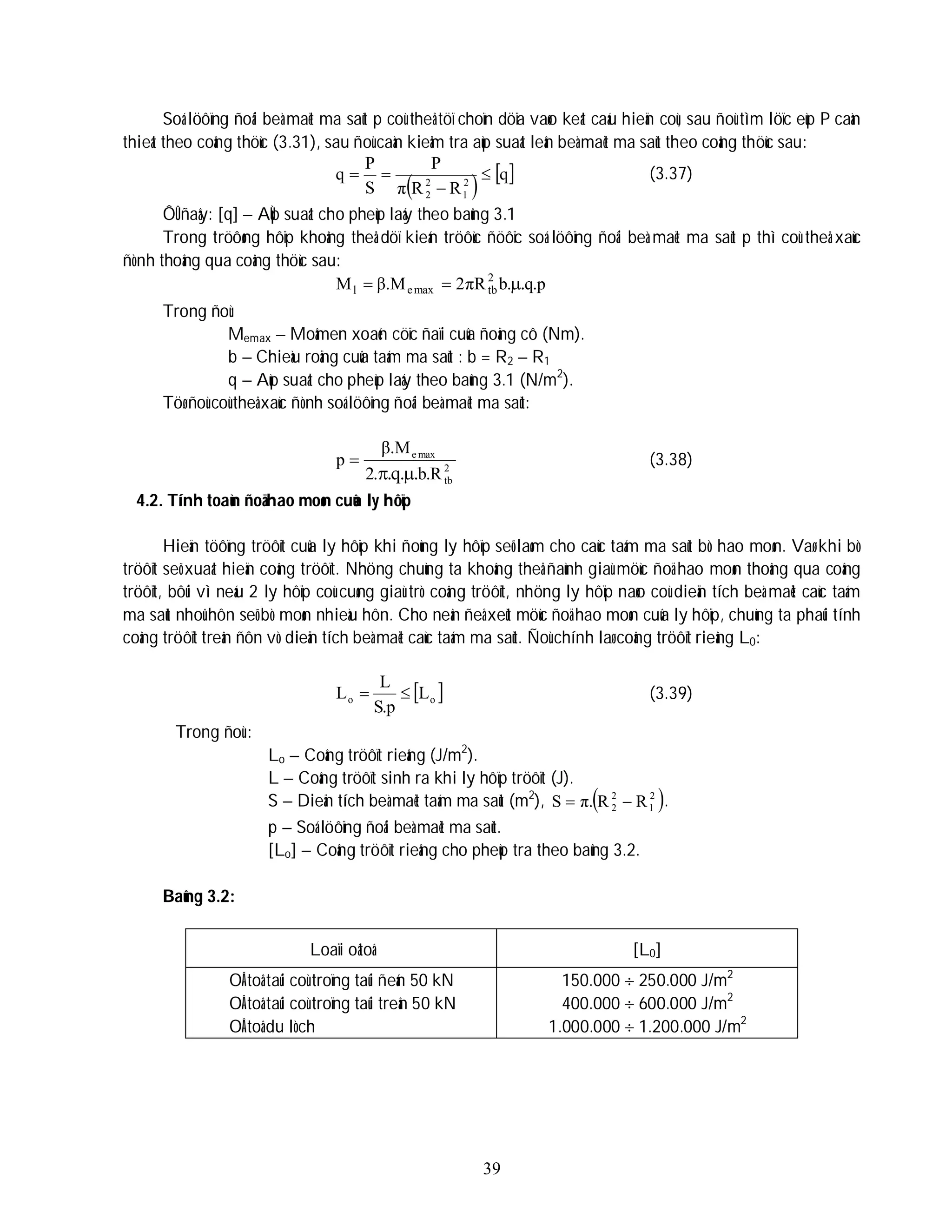 39
Soá löôïng ñoâi beà maët ma saùt p coù theå töï choïn döïa vaøo keát caáu hieän coù, sau ñoù tìm löïc eùp P caàn
thieát theo coâng thöùc (3.31), sau ñoù caàn kieåm tra aùp suaát leân beà maët ma saùt theo coâng thöùc sau:
 
 
q
R
R
π
P
S
P
q 2
1
2
2



 (3.37)
ÔÛ ñaây: [q] – AÙp suaát cho pheùp laáy theo baûng 3.1
Trong tröôøng hôïp khoâng theå döï kieán tröôùc ñöôïc soá löôïng ñoâi beà maët ma saùt p thì coù theå xaùc
ñònh thoâng qua coâng thöùc sau:
p
.
q
.
b
πR
2
β.M
M .
2
tb
max
e
l 


Trong ñoù:
Memax – Moâmen xoaén cöïc ñaïi cuûa ñoäng cô (Nm).
b – Chieàu roäng cuûa taám ma saùt : b = R2 – R1
q – Aùp suaát cho pheùp laáy theo baûng 3.1 (N/m2
).
Töø ñoù coù theå xaùc ñònh soá löôïng ñoâi beà maët ma saùt:
2
tb
max
e
R
.
b
.
2
β.M
p
.
.
q
. 

 (3.38)
4.2. Tính toaùn ñoä hao moøn cuûa ly hôïp
Hieän töôïng tröôït cuûa ly hôïp khi ñoùng ly hôïp seõ laøm cho caùc taám ma saùt bò hao moøn. Vaø khi bò
tröôït seõ xuaát hieän coâng tröôït. Nhöng chuùng ta khoâng theå ñaùnh giaù möùc ñoä hao moøn thoâng qua coâng
tröôït, bôûi vì neáu 2 ly hôïp coù cuøng giaù trò coâng tröôït, nhöng ly hôïp naøo coù dieän tích beà maët caùc taám
ma saùt nhoû hôn seõ bò moøn nhieàu hôn. Cho neân ñeå xeùt möùc ñoä hao moøn cuûa ly hôïp, chuùng ta phaûi tính
coâng tröôït treân ñôn vò dieän tích beà maët caùc taám ma saùt. Ñoù chính laø coâng tröôït rieâng L0:
 
o
o L
p
.
S
L
L 
 (3.39)
Trong ñoù :
Lo – Coâng tröôït rieâng (J/m2
).
L – Coâng tröôït sinh ra khi ly hôïp tröôït (J).
S – Dieän tích beà maët taám ma saùt (m2
),  
2
1
2
2 R
R
π.
S 
 .
p – Soá löôïng ñoâi beà maët ma saùt.
[Lo] – Coâng tröôït rieâng cho pheùp tra theo baûng 3.2.
Baûng 3.2:
Loaïi oâtoâ [L0]
OÂ toâ taûi coù troïng taûi ñeán 50 kN
OÂ toâ taûi coù troïng taûi treân 50 kN
OÂ toâ du lòch
150.000  250.000 J/m2
400.000  600.000 J/m2
1.000.000  1.200.000 J/m2
 