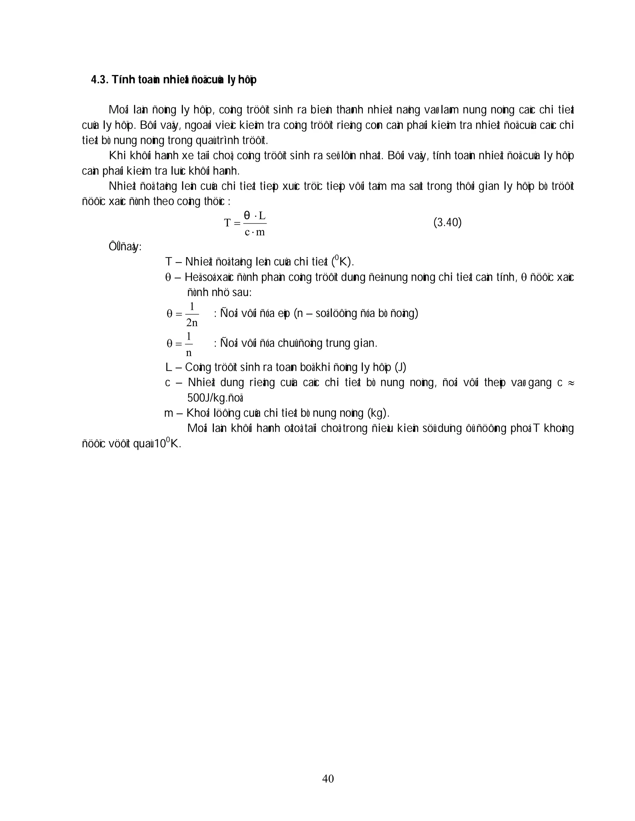 40
4.3. Tính toaùn nhieät ñoä cuûa ly hôïp
Moãi laàn ñoùng ly hôïp, coâng tröôït sinh ra bieán thaønh nhieät naêng vaø laøm nung noùng caùc chi tieát
cuûa ly hôïp. Bôûi vaäy, ngoaøi vieäc kieåm tra coâng tröôït rieâng coøn caàn phaûi kieåm tra nhieät ñoä cuûa caùc chi
tieát bò nung noùng trong quaù trình tröôït.
Khi khôûi haønh xe taïi choã, coâng tröôït sinh ra seõ lôùn nhaát. Bôûi vaäy, tính toaùn nhieät ñoä cuûa ly hôïp
caàn phaûi kieåm tra luùc khôûi haønh.
Nhieät ñoä taêng leân cuûa chi tieát tieáp xuùc tröïc tieáp vôùi taám ma saùt trong thôøi gian ly hôïp bò tröôït
ñöôïc xaùc ñònh theo coâng thöùc :
m
c
L
T



θ
(3.40)
ÔÛ ñaây:
T – Nhieät ñoä taêng leân cuûa chi tieát (0
K).
 – Heä soá xaùc ñònh phaàn coâng tröôït duøng ñeå nung noùng chi tieát caàn tính,  ñöôïc xaùc
ñònh nhö sau:
2n
1

 : Ñoái vôùi ñóa eùp (n – soá löôïng ñóa bò ñoäng)
n
1

 : Ñoái vôùi ñóa chuû ñoäng trung gian.
L – Coâng tröôït sinh ra toaøn boä khi ñoùng ly hôïp (J)
c – Nhieät dung rieâng cuûa caùc chi tieát bò nung noùng, ñoái vôùi theùp vaø gang c 
500J/kg.ñoä
m – Khoái löôïng cuûa chi tieát bò nung noùng (kg).
Moãi laàn khôûi haønh oâtoâ taïi choã trong ñieàu kieän söû duïng ôû ñöôøng phoá T khoâng
ñöôïc vöôït quaù 100
K.
 