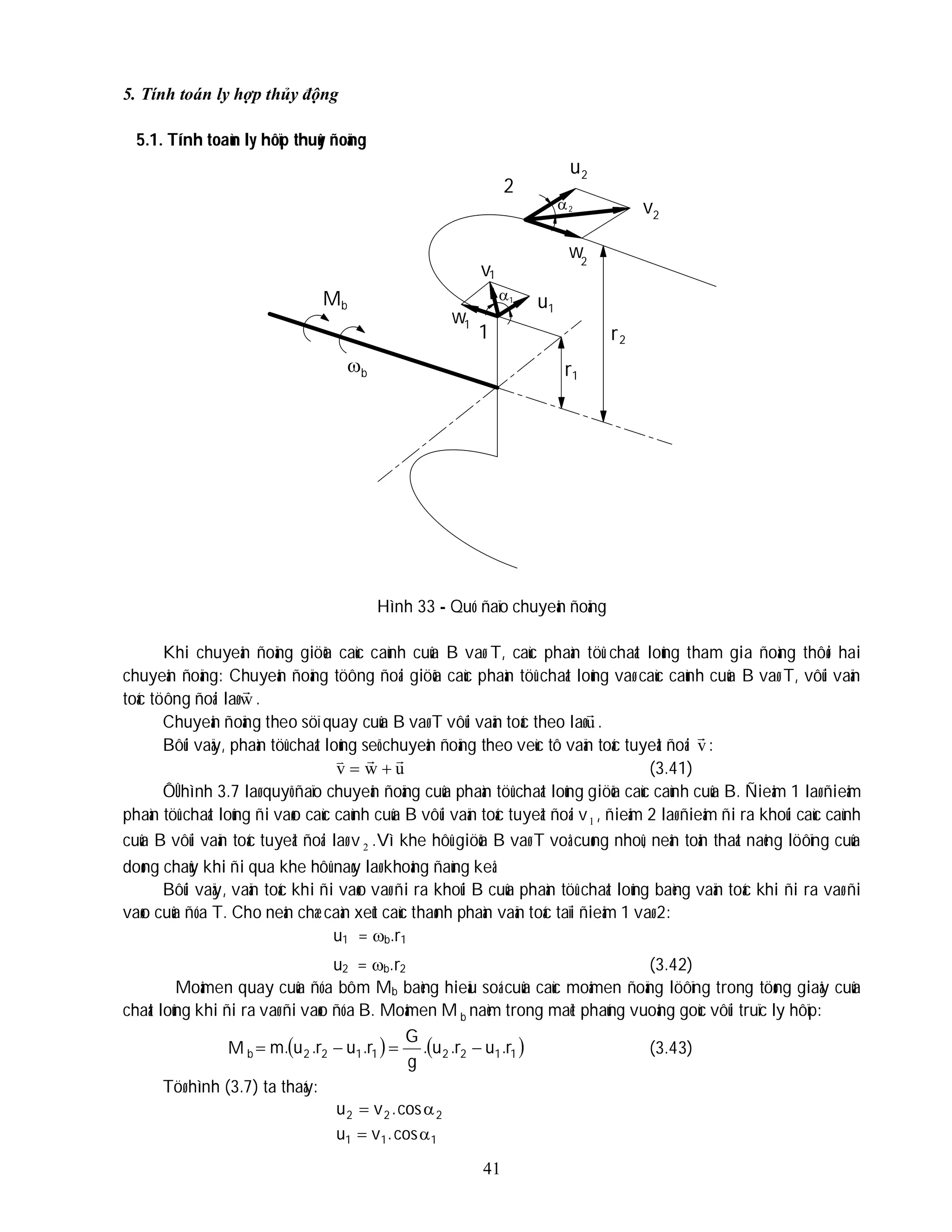41
5. Tính toán ly hợp thủy động
5.1. Tính toaùn ly hôïp thuûy ñoäng
Hình 33 - Quó ñaïo chuyeån ñoäng
Khi chuyeån ñoäng giöõa caùc caùnh cuûa B vaø T, caùc phaàn töû chaát loûng tham gia ñoàng thôøi hai
chuyeån ñoäng: Chuyeån ñoäng töông ñoái giöõa caùc phaàn töû chaát loûng vaø caùc caùnh cuûa B vaø T, vôùi vaän
toác töông ñoái laø w

.
Chuyeån ñoäng theo söï quay cuûa B vaø T vôùi vaän toác theo laøu

.
Bôûi vaäy, phaàn töû chaát loûng seõ chuyeån ñoäng theo veùc tô vaän toác tuyeät ñoái v

:
u
w
v




 (3.41)
ÔÛ hình 3.7 laø quyõ ñaïo chuyeån ñoäng cuûa phaàn töû chaát loûng giöõa caùc caùnh cuûa B. Ñieåm 1 laø ñieåm
phaàn töû chaát loûng ñi vaøo caùc caùnh cuûa B vôùi vaän toác tuyeät ñoái v1 , ñieåm 2 laø ñieåm ñi ra khoûi caùc caùnh
cuûa B vôùi vaän toác tuyeät ñoái laø v 2 .Vì khe hôû giöõa B vaø T voâ cuøng nhoû, neân toån thaát naêng löôïng cuûa
doøng chaûy khi ñi qua khe hôû naøy laø khoâng ñaùng keå.
Bôûi vaäy, vaän toác khi ñi vaøo vaø ñi ra khoûi B cuûa phaàn töû chaát loûng baèng vaän toác khi ñi ra vaø ñi
vaøo cuûa ñóa T. Cho neân chæ caàn xeùt caùc thaønh phaàn vaän toác taïi ñieåm 1 vaø 2:
u1 = b.r1
u2 = b.r2 (3.42)
Moâmen quay cuûa ñóa bôm Mb baèng hieäu soá cuûa caùc moâmen ñoäng löôïng trong töøng giaây cuûa
chaát loûng khi ñi ra vaø ñi vaøo ñóa B. Moâmen M b naèm trong maët phaúng vuoâng goùc vôùi truïc ly hôïp:
M    
1
1
2
2
1
1
2
2
b r
.
u
r
.
u
.
g
G
r
.
u
r
.
u
.
m 


 (3.43)
Töø hình (3.7) ta thaáy:
2
2
2 cos
.
v
u 

1
1
1 cos
.
v
u 

2
1
u
v
w
v
w
u
2
2
2
1
1
1
b
M
b
2

1
r2
1
r
 