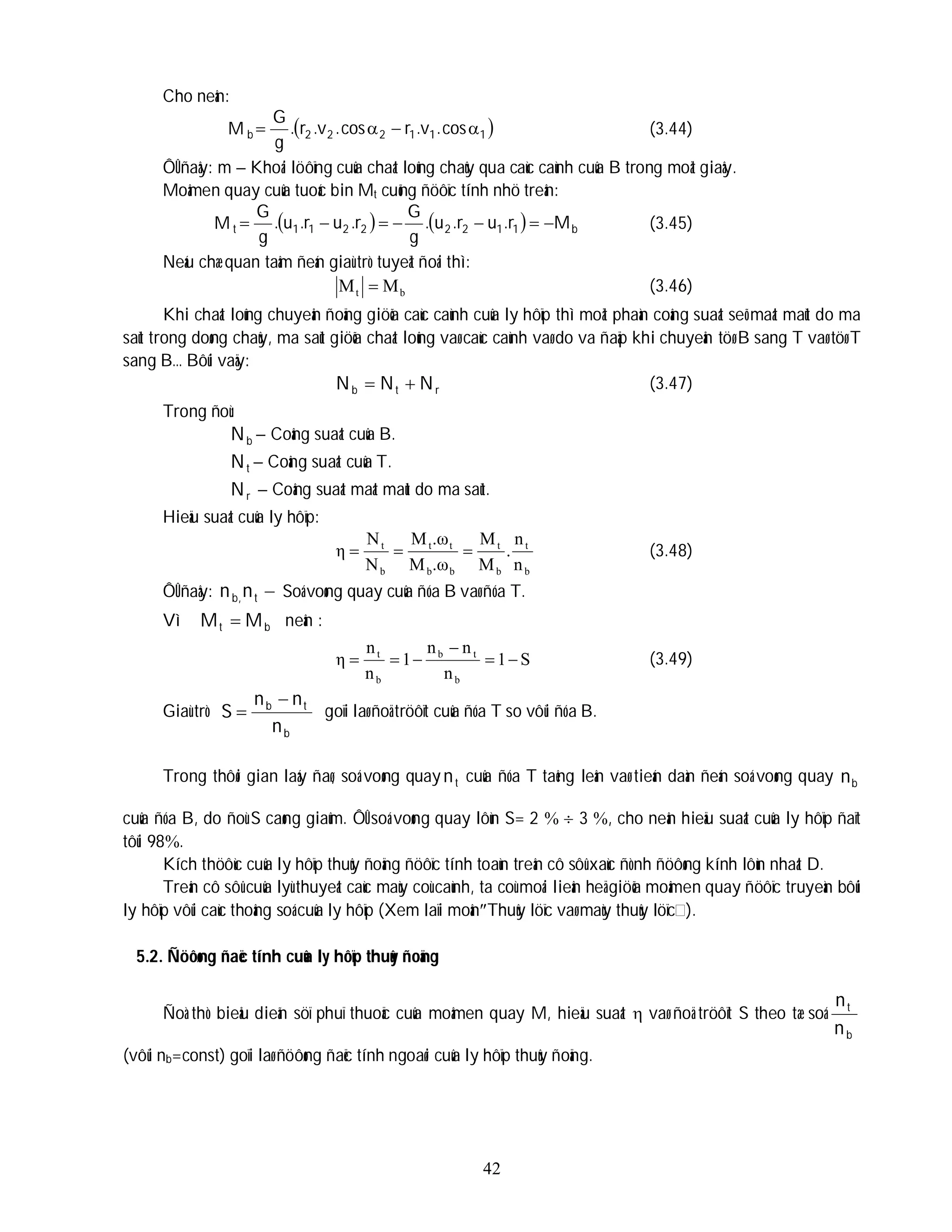 42
Cho neân:
M  
1
1
1
2
2
2
b cos
.
v
.
r
cos
.
v
.
r
.
g
G



 (3.44)
ÔÛ ñaây: m – Khoái löôïng cuûa chaát loûng chaûy qua caùc caùnh cuûa B trong moät giaây.
Moâmen quay cuûa tuoác bin Mt cuõng ñöôïc tính nhö treân:
M     b
1
1
2
2
2
2
1
1
t M
r
.
u
r
.
u
.
g
G
r
.
u
r
.
u
.
g
G






 (3.45)
Neáu chæ quan taâm ñeán giaù trò tuyeät ñoái thì:
b
t M
M  (3.46)
Khi chaát loûng chuyeån ñoäng giöõa caùc caùnh cuûa ly hôïp thì moät phaàn coâng suaát seõ maát maùt do ma
saùt trong doøng chaûy, ma saùt giöõa chaát loûng vaø caùc caùnh vaø do va ñaäp khi chuyeån töø B sang T vaø töø T
sang B… Bôûi vaäy:
r
t
b N
N
N 
 (3.47)
Trong ñoù:
b
N – Coâng suaát cuûa B.
t
N – Coâng suaát cuûa T.
r
N – Coâng suaát maát maùt do ma saùt.
Hieäu suaát cuûa ly hôïp:
b
t
b
t
b
b
t
t
b
t
n
n
.
M
M
.ω
M
.ω
M
N
N
η 

 (3.48)
ÔÛ ñaây: 
t
,
b n
n Soá voøng quay cuûa ñóa B vaø ñóa T.
Vì b
t M
M  neân :
S
1
n
n
n
1
n
n
η
b
t
b
b
t





 (3.49)
Giaù trò
b
t
b
n
n
n
S

 goïi laø ñoä tröôït cuûa ñóa T so vôùi ñóa B.
Trong thôøi gian laáy ñaø, soá voøng quay t
n cuûa ñóa T taêng leân vaø tieán daàn ñeán soá voøng quay b
n
cuûa ñóa B, do ñoù S caøng giaûm. ÔÛ soá voøng quay lôùn S= 2   3 , cho neân hieäu suaát cuûa ly hôïp ñaït
tôùi 98.
Kích thöôùc cuûa ly hôïp thuûy ñoäng ñöôïc tính toaùn treân cô sôû xaùc ñònh ñöôøng kính lôùn nhaát D.
Treân cô sôû cuûa lyù thuyeát caùc maùy coù caùnh, ta coù moái lieân heä giöõa moâmen quay ñöôïc truyeàn bôûi
ly hôïp vôùi caùc thoâng soá cuûa ly hôïp (Xem laïi moânThuûy löïc vaø maùy thuûy löïc ).
5.2. Ñöôøng ñaëc tính cuûa ly hôïp thuûy ñoäng
Ñoà thò bieåu dieãn söï phuï thuoäc cuûa moâmen quay M, hieäu suaát  vaø ñoä tröôït S theo tæ soá
b
t
n
n
(vôùi nb=const) goïi laø ñöôøng ñaëc tính ngoaøi cuûa ly hôïp thuûy ñoäng.
 