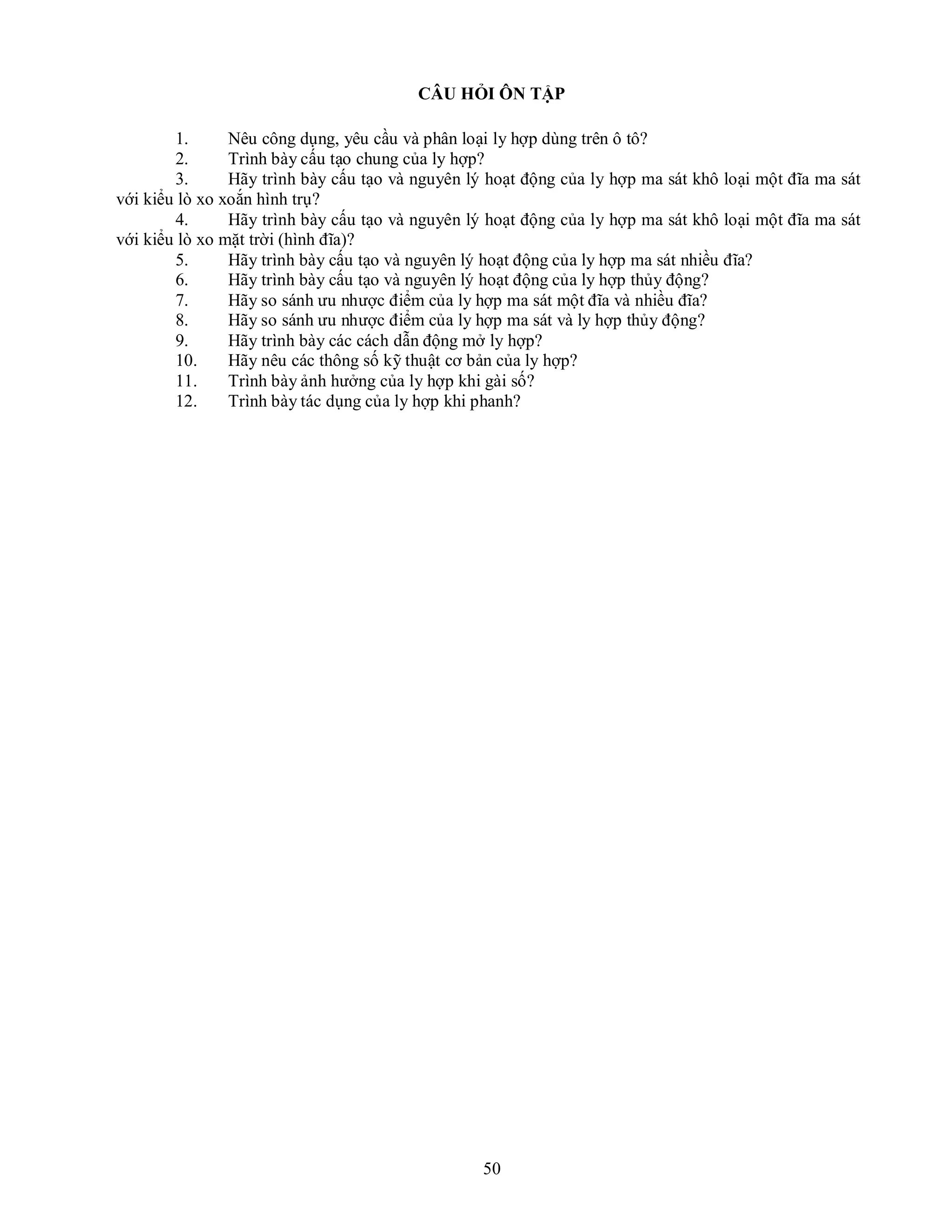 50
CÂU HỎI ÔN TẬP
1. Nêu công dụng, yêu cầu và phân loại ly hợp dùng trên ô tô?
2. Trình bày cấu tạo chung của ly hợp?
3. Hãy trình bày cấu tạo và nguyên lý hoạt động của ly hợp ma sát khô loại một đĩa ma sát
với kiểu lò xo xoắn hình trụ?
4. Hãy trình bày cấu tạo và nguyên lý hoạt động của ly hợp ma sát khô loại một đĩa ma sát
với kiểu lò xo mặt trời (hình đĩa)?
5. Hãy trình bày cấu tạo và nguyên lý hoạt động của ly hợp ma sát nhiều đĩa?
6. Hãy trình bày cấu tạo và nguyên lý hoạt động của ly hợp thủy động?
7. Hãy so sánh ưu nhược điểm của ly hợp ma sát một đĩa và nhiều đĩa?
8. Hãy so sánh ưu nhược điểm của ly hợp ma sát và ly hợp thủy động?
9. Hãy trình bày các cách dẫn động mở ly hợp?
10. Hãy nêu các thông số kỹ thuật cơ bản của ly hợp?
11. Trình bày ảnh hưởng của ly hợp khi gài số?
12. Trình bày tác dụng của ly hợp khi phanh?
 