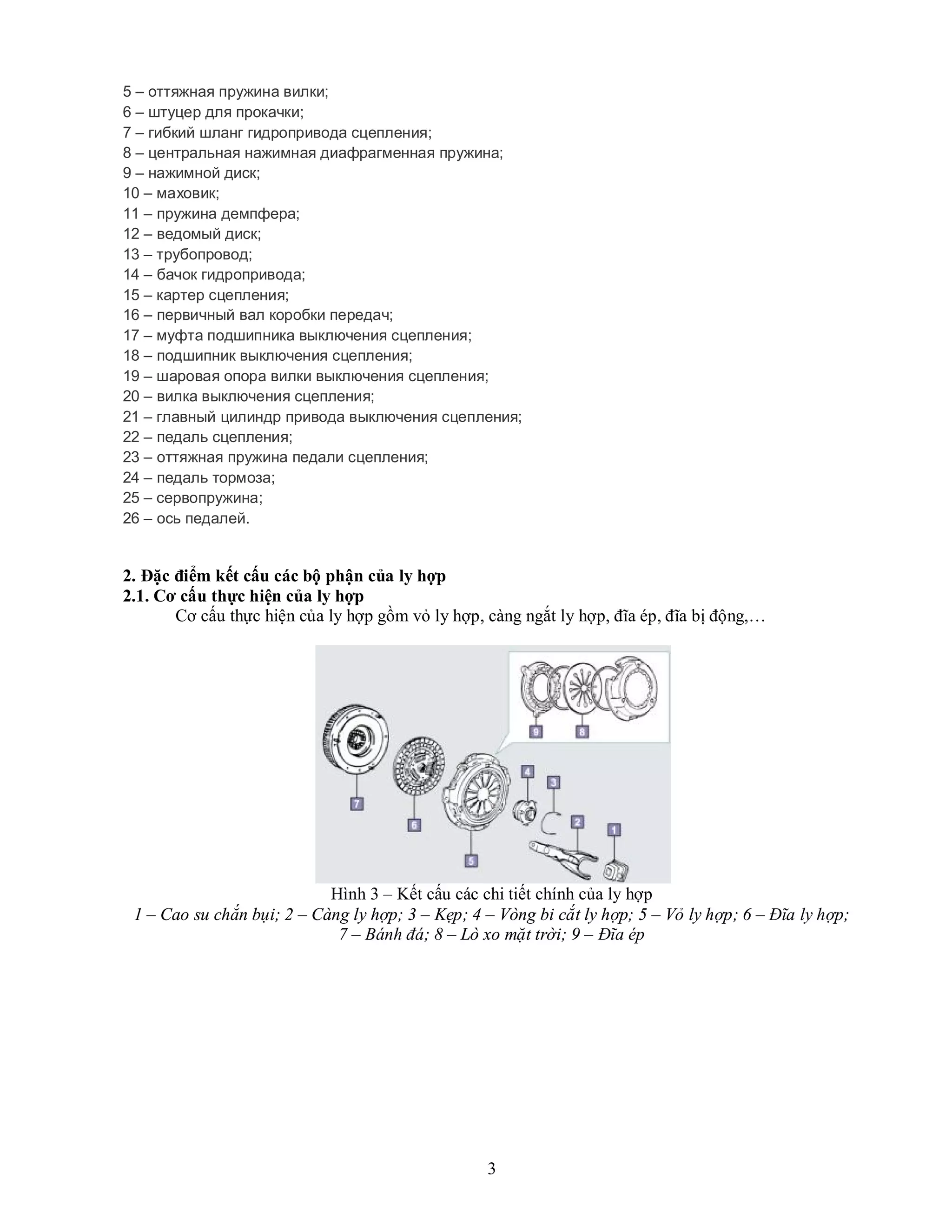 3
5 – оттяжная пружина вилки;
6 – штуцер для прокачки;
7 – гибкий шланг гидропривода сцепления;
8 – центральная нажимная диафрагменная пружина;
9 – нажимной диск;
10 – маховик;
11 – пружина демпфера;
12 – ведомый диск;
13 – трубопровод;
14 – бачок гидропривода;
15 – картер сцепления;
16 – первичный вал коробки передач;
17 – муфта подшипника выключения сцепления;
18 – подшипник выключения сцепления;
19 – шаровая опора вилки выключения сцепления;
20 – вилка выключения сцепления;
21 – главный цилиндр привода выключения сцепления;
22 – педаль сцепления;
23 – оттяжная пружина педали сцепления;
24 – педаль тормоза;
25 – сервопружина;
26 – ось педалей.
2. Đặc điểm kết cấu các bộ phận của ly hợp
2.1. Cơ cấu thực hiện của ly hợp
Cơ cấu thực hiện của ly hợp gồm vỏ ly hợp, càng ngắt ly hợp, đĩa ép, đĩa bị động,…
Hình 3 – Kết cấu các chi tiết chính của ly hợp
1 – Cao su chắn bụi; 2 – Càng ly hợp; 3 – Kẹp; 4 – Vòng bi cắt ly hợp; 5 – Vỏ ly hợp; 6 – Đĩa ly hợp;
7 – Bánh đá; 8 – Lò xo mặt trời; 9 – Đĩa ép
 