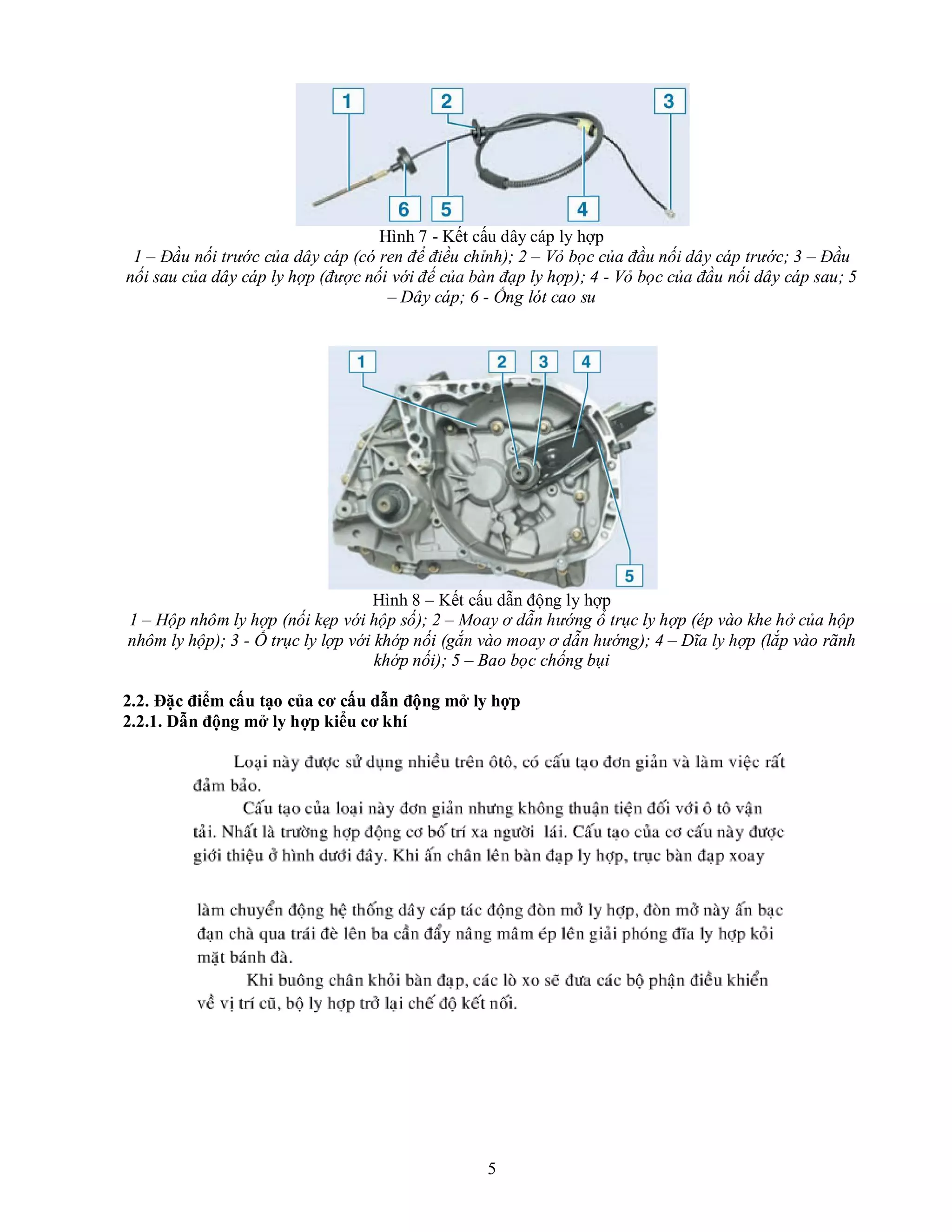 5
Hình 7 - Kết cấu dây cáp ly hợp
1 – Đầu nối trước của dây cáp (có ren để điều chỉnh); 2 – Vỏ bọc của đầu nối dây cáp trước; 3 – Đầu
nối sau của dây cáp ly hợp (được nối với đế của bàn đạp ly hợp); 4 - Vỏ bọc của đầu nối dây cáp sau; 5
– Dây cáp; 6 - Ống lót cao su
Hình 8 – Kết cấu dẫn động ly hợp
1 – Hộp nhôm ly hợp (nối kẹp với hộp số); 2 – Moay ơ dẫn hướng ổ trục ly hợp (ép vào khe hở của hộp
nhôm ly hộp); 3 - Ổ trục ly lợp với khớp nối (gắn vào moay ơ dẫn hướng); 4 – Dĩa ly hợp (lắp vào rãnh
khớp nối); 5 – Bao bọc chống bụi
2.2. Đặc điểm cấu tạo của cơ cấu dẫn động mở ly hợp
2.2.1. Dẫn động mở ly hợp kiểu cơ khí
 