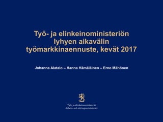 Työ- ja elinkeinoministeriön
lyhyen aikavälin
työmarkkinaennuste, kevät 2017
Johanna Alatalo – Hanna Hämäläinen – Erno Mähönen
 
