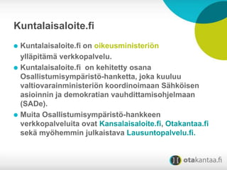 Kuntalaisaloite.fi
Kuntalaisaloite.fi on oikeusministeriön
ylläpitämä verkkopalvelu.
Kuntalaisaloite.fi on kehitetty osana
Osallistumisympäristö-hanketta, joka kuuluu
valtiovarainministeriön koordinoimaan Sähköisen
asioinnin ja demokratian vauhdittamisohjelmaan
(SADe).
Muita Osallistumisympäristö-hankkeen
verkkopalveluita ovat Kansalaisaloite.fi, Otakantaa.fi
sekä myöhemmin julkaistava Lausuntopalvelu.fi.

 
