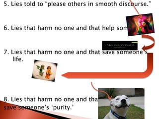 5. Lies told to “please others in smooth discourse.”6. Lies that harm no one and that help someone.7. Lies that harm no one and that save someone’s life.8. Lies that harm no one and that save someone’s ‘purity.’