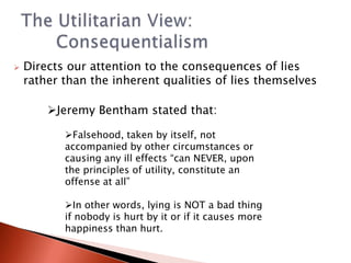 Directs our attention to the consequences of lies rather than the inherent qualities of lies themselvesThe Utilitarian View: 			       	ConsequentialismJeremy Bentham stated that: