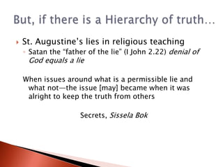 A negative weight should be attached to every lie: lying requires explanation; truth does notThe liar bears a burden of proof that his or her lie is necessary as a last resort: trust in veracity is a foundation of the relations among human beings—when shattered, institutions collapseTherefore, acceptable alternatives to lying that accomplish the same end are to be sought and, if discovered, chosenSissela Bok: The Principle of Veracity