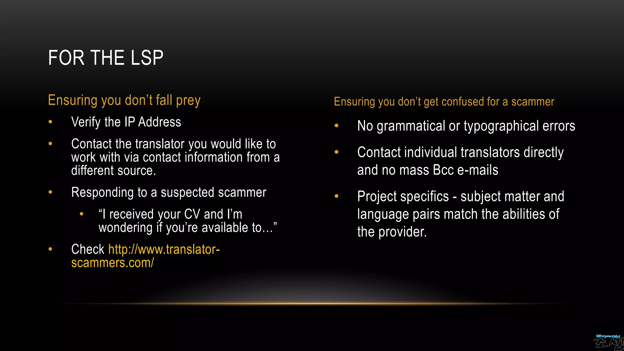 • No grammatical or typographical errors
• Contact individual translators directly
and no mass Bcc e-mails
• Project specifics - subject matter and
language pairs match the abilities of
the provider.
• Verify the IP Address
• Contact the translator you would like to
work with via contact information from a
different source.
• Responding to a suspected scammer
• “I received your CV and I’m
wondering if you’re available to…”
• Check http://www.translator-
scammers.com/
FOR THE LSP
Ensuring you don’t fall prey Ensuring you don’t get confused for a scammer
 