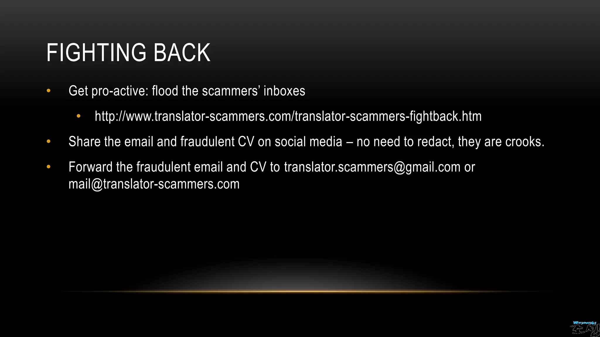 FIGHTING BACK
• Get pro-active: flood the scammers’ inboxes
• http://www.translator-scammers.com/translator-scammers-fightback.htm
• Share the email and fraudulent CV on social media – no need to redact, they are crooks.
• Forward the fraudulent email and CV to translator.scammers@gmail.com or
mail@translator-scammers.com
 