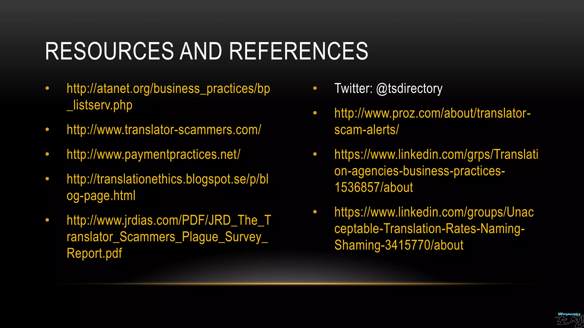 • http://atanet.org/business_practices/bp
_listserv.php
• http://www.translator-scammers.com/
• http://www.paymentpractices.net/
• http://translationethics.blogspot.se/p/bl
og-page.html
• http://www.jrdias.com/PDF/JRD_The_T
ranslator_Scammers_Plague_Survey_
Report.pdf
• Twitter: @tsdirectory
• http://www.proz.com/about/translator-
scam-alerts/
• https://www.linkedin.com/grps/Translati
on-agencies-business-practices-
1536857/about
• https://www.linkedin.com/groups/Unac
ceptable-Translation-Rates-Naming-
Shaming-3415770/about
RESOURCES AND REFERENCES
 