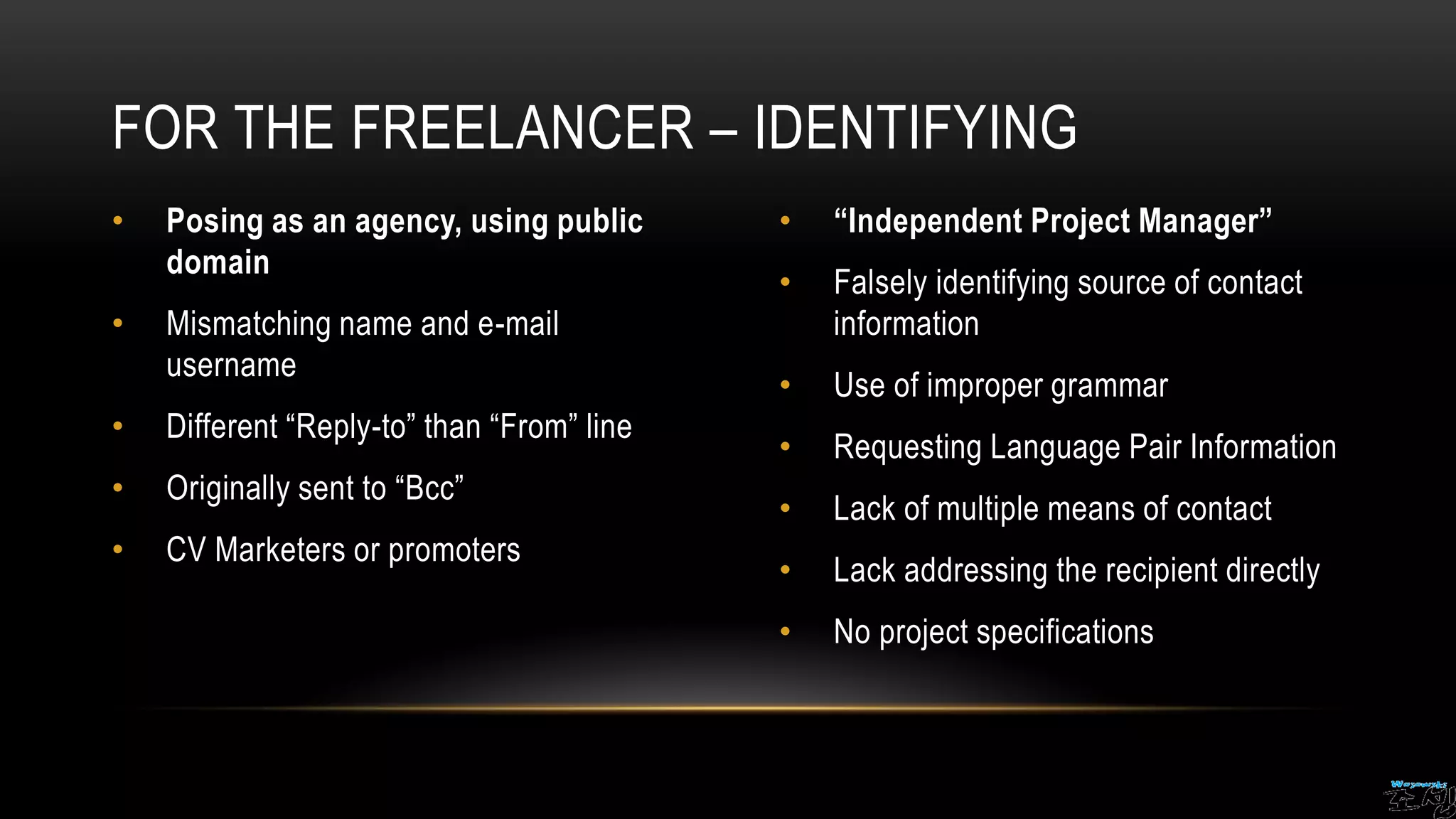 • Posing as an agency, using public
domain
• Mismatching name and e-mail
username
• Different “Reply-to” than “From” line
• Originally sent to “Bcc”
• CV Marketers or promoters
• “Independent Project Manager”
• Falsely identifying source of contact
information
• Use of improper grammar
• Requesting Language Pair Information
• Lack of multiple means of contact
• Lack addressing the recipient directly
• No project specifications
FOR THE FREELANCER – IDENTIFYING
 
