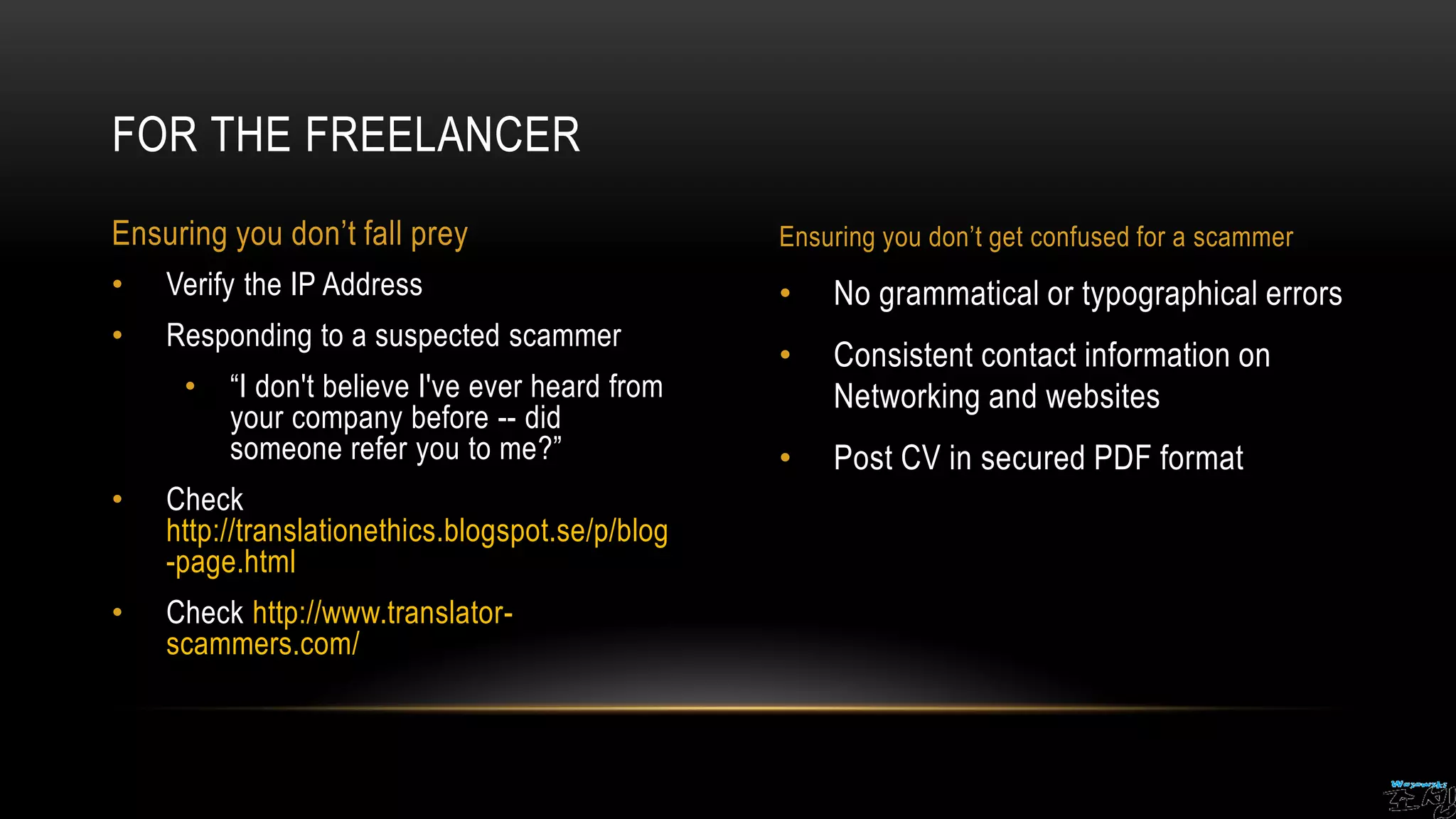 • No grammatical or typographical errors
• Consistent contact information on
Networking and websites
• Post CV in secured PDF format
• Verify the IP Address
• Responding to a suspected scammer
• “I don't believe I've ever heard from
your company before -- did
someone refer you to me?”
• Check
http://translationethics.blogspot.se/p/blog
-page.html
• Check http://www.translator-
scammers.com/
FOR THE FREELANCER
Ensuring you don’t fall prey Ensuring you don’t get confused for a scammer
 