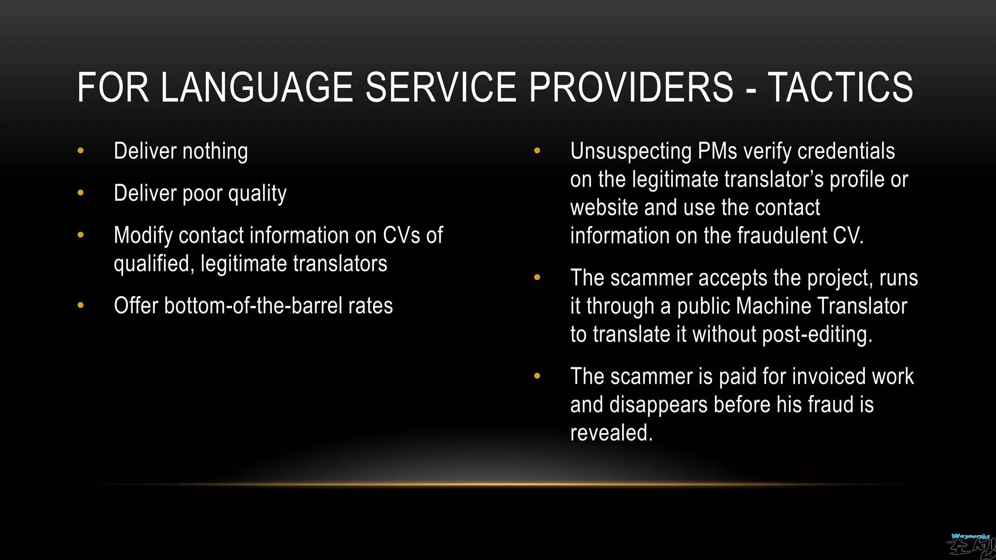 • Deliver nothing
• Deliver poor quality
• Modify contact information on CVs of
qualified, legitimate translators
• Offer bottom-of-the-barrel rates
• Unsuspecting PMs verify credentials
on the legitimate translator’s profile or
website and use the contact
information on the fraudulent CV.
• The scammer accepts the project, runs
it through a public Machine Translator
to translate it without post-editing.
• The scammer is paid for invoiced work
and disappears before his fraud is
revealed.
FOR LANGUAGE SERVICE PROVIDERS - TACTICS
 