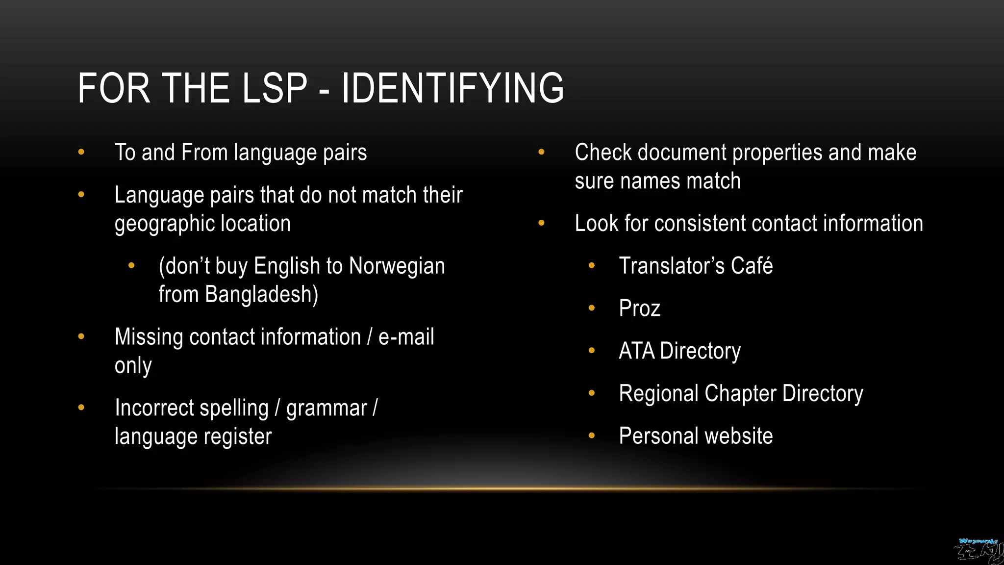 • To and From language pairs
• Language pairs that do not match their
geographic location
• (don’t buy English to Norwegian
from Bangladesh)
• Missing contact information / e-mail
only
• Incorrect spelling / grammar /
language register
• Check document properties and make
sure names match
• Look for consistent contact information
• Translator’s Café
• Proz
• ATA Directory
• Regional Chapter Directory
• Personal website
FOR THE LSP - IDENTIFYING
 