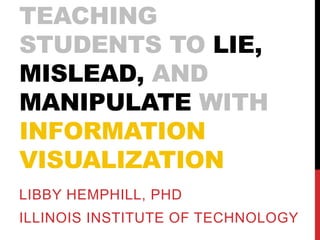 TEACHING STUDENTS 
TO LIE, MISLEAD, AND 
MANIPULATE WITH 
INFORMATION 
VISUALIZATION 
Libby Hemphill, PhD 
Illinois Institute of Technology 
 