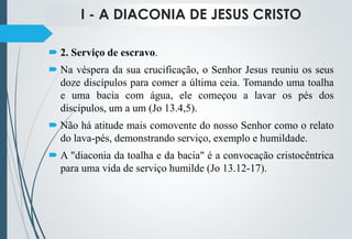 I - A DIACONIA DE JESUS CRISTO
 2. Serviço de escravo.
 Na véspera da sua crucificação, o Senhor Jesus reuniu os seus
doze discípulos para comer a última ceia. Tomando uma toalha
e uma bacia com água, ele começou a lavar os pés dos
discípulos, um a um (Jo 13.4,5).
 Não há atitude mais comovente do nosso Senhor como o relato
do lava-pés, demonstrando serviço, exemplo e humildade.
 A "diaconia da toalha e da bacia" é a convocação cristocêntrica
para uma vida de serviço humilde (Jo 13.12-17).
 