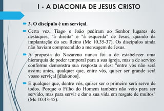 I - A DIACONIA DE JESUS CRISTO
 3. O discípulo é um serviçal.
 Certa vez, Tiago e João pediram ao Senhor lugares de
destaques, "à direita" e "à esquerda" de Jesus, quando da
implantação do seu Reino (Mc 10.35-37). Os discípulos ainda
não haviam compreendido a mensagem de Jesus.
 A proposta do Nazareno nunca foi a de estabelecer uma
hierarquia de poder temporal para a sua igreja, mas a de serviço
conforme demonstra sua resposta a eles: "entre vós não será
assim; antes, qualquer que, entre vós, quiser ser grande será
vosso serviçal [diakonos].
 E qualquer que, dentre vós, quiser ser o primeiro será servo de
todos. Porque o Filho do Homem também não veio para ser
servido, mas para servir e dar a sua vida em resgate de muitos"
(Mc 10.43-45).
 