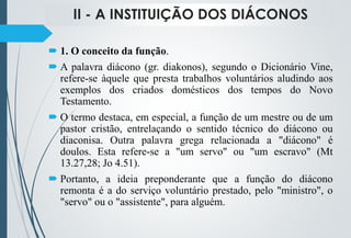 II - A INSTITUIÇÃO DOS DIÁCONOS
 1. O conceito da função.
 A palavra diácono (gr. diakonos), segundo o Dicionário Vine,
refere-se àquele que presta trabalhos voluntários aludindo aos
exemplos dos criados domésticos dos tempos do Novo
Testamento.
 O termo destaca, em especial, a função de um mestre ou de um
pastor cristão, entrelaçando o sentido técnico do diácono ou
diaconisa. Outra palavra grega relacionada a "diácono" é
doulos. Esta refere-se a "um servo" ou "um escravo" (Mt
13.27,28; Jo 4.51).
 Portanto, a ideia preponderante que a função do diácono
remonta é a do serviço voluntário prestado, pelo "ministro", o
"servo" ou o "assistente", para alguém.
 