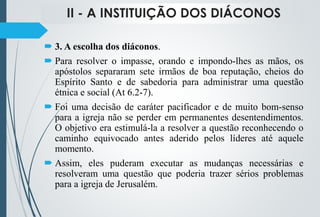 II - A INSTITUIÇÃO DOS DIÁCONOS
 3. A escolha dos diáconos.
 Para resolver o impasse, orando e impondo-lhes as mãos, os
apóstolos separaram sete irmãos de boa reputação, cheios do
Espírito Santo e de sabedoria para administrar uma questão
étnica e social (At 6.2-7).
 Foi uma decisão de caráter pacificador e de muito bom-senso
para a igreja não se perder em permanentes desentendimentos.
O objetivo era estimulá-la a resolver a questão reconhecendo o
caminho equivocado antes aderido pelos líderes até aquele
momento.
 Assim, eles puderam executar as mudanças necessárias e
resolveram uma questão que poderia trazer sérios problemas
para a igreja de Jerusalém.
 