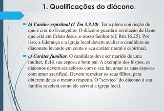 1. Qualificações do diácono.
 b) Caráter espiritual (1 Tm 3.9,10). Ter a plena convicção do
que é crer no Evangelho. O diácono guarda a revelação de Deus
que está em Cristo Jesus, o nosso Senhor (cf. Rm 16.25). Por
isso, a liderança e a igreja local devem avaliar o candidato ao
diaconato levando em conta o seu caráter moral e espiritual.
 c) Caráter familiar. O candidato deve ser marido de uma
mulher, fiel à sua esposa e bom pai. A exemplo dos bispos, os
diáconos devem ser zelosos com o seu lar, amar as suas esposas
com amor sacrifical. Devem respeitar os seus filhos, para
obterem deles o mesmo respeito. O "serviço" do diácono à sua
família revelará como ele servirá a igreja local.
 
