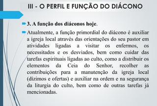 III - O PERFIL E FUNÇÃO DO DIÁCONO
3. A função dos diáconos hoje.
Atualmente, a função primordial do diácono é auxiliar
a igreja local através das orientações do seu pastor em
atividades ligadas a visitar os enfermos, os
necessitados e os desviados, bem como cuidar das
tarefas espirituais ligadas ao culto, como a distribuir os
elementos da Ceia do Senhor, recolher as
contribuições para a manutenção da igreja local
(dízimos e ofertas) e auxiliar na ordem e na segurança
da liturgia do culto, bem como de outras tarefas já
mencionadas.
 