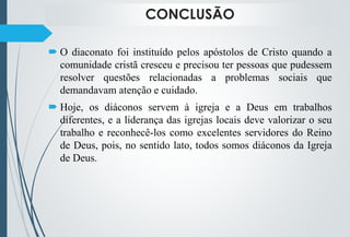CONCLUSÃO
 O diaconato foi instituído pelos apóstolos de Cristo quando a
comunidade cristã cresceu e precisou ter pessoas que pudessem
resolver questões relacionadas a problemas sociais que
demandavam atenção e cuidado.
 Hoje, os diáconos servem à igreja e a Deus em trabalhos
diferentes, e a liderança das igrejas locais deve valorizar o seu
trabalho e reconhecê-los como excelentes servidores do Reino
de Deus, pois, no sentido lato, todos somos diáconos da Igreja
de Deus.
 