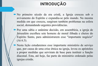 INTRODUÇÃO
 No primeiro século da era cristã, a Igreja cresceu sob o
avivamento do Espírito e expandiu-se pelo mundo. Na mesma
medida em que cresceu, surgiram também problemas na esfera
social, demandando urgentes providências.
 Por uma sábia e unânime decisão, em assembleia, a igreja de
Jerusalém escolheu sete homens de moral ilibada e cheios do
Espírito Santo, para administrarem esse "importante negócio"
(At 6.3).
 Nesta lição estudaremos esse importante ministério de serviço
que, por causa de uma crise étnica na igreja, levou os apóstolos
a propor medidas que serviram de base para instituir a função
diaconal. Esta, até hoje, faz parte do ministério ordenado pelas
igrejas cristãs.
 