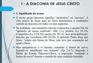 I - A DIACONIA DE JESUS CRISTO
 1. Significado do termo.
 O termo grego diaconia significa "ministério" ou "serviço". A
vida inteira de Jesus aqui na Terra demonstrou o verdadeiro
sentido da diaconia em todos os seus aspectos.
 Na realidade, seu ministério terreno evidenciou o quanto Ele foi
"apóstolo da nossa confissão" (Hb 3.1), profeta (Lc 24.19),
evangelista (Lc 4.18,19), pastor (Jo 10.11), mas principalmente,
diácono por excelência (Mt 20.28). O apóstolo Paulo disse que
Jesus, "sendo em forma de Deus, não teve por usurpação ser
igual a Deus.
 Mas aniquilou-se a si mesmo, tomando a forma de servo,
fazendo-se semelhante aos homens" (Fp 2.6-7). Segundo a
Bíblia de Estudo Palavras-Chave, a expressão "tomando a
forma de servo" denota o sentido de uma condição humilde.
 