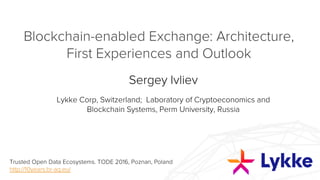 Blockchain-enabled Exchange: Architecture,
First Experiences and Outlook
Sergey Ivliev
Lykke Corp, Switzerland; Laboratory of Cryptoeconomics and Blockchain
Systems, Perm University, Russia
Trusted Open Data Ecosystems. TODE 2016, Poznan, Poland
http://10years.br-ag.eu/
 