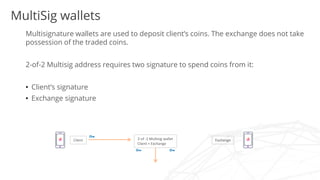 Multisignature wallets are used to deposit client’s coins. The exchange does not take
possession of the traded coins.
2-of-2 Multisig address requires two signature to spend coins from it:
• Client’s signature
• Exchange signature
Exchange2-of -2 Multisig wallet
Client + Exchange
Client
MultiSig wallets
 