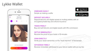 Lykke Wallet
ONBOARD EASILY
Simple as making a selfie
DEPOSIT SECURELY
Deposit bitcoins and digital assets to multisig wallets with an
encrypted private key and refund insurance
TRADE FREELY
Buy and sell bitcoins and digital assets with 0% commission
SETTLE IMMEDIATELY
Receive the proof of your trade in 10 minutes
OWN DIRECTLY
Verify your asset ownership on the “trust machine” of blockchain
WITHDRAW TIMELY
Receive immediate withdrawal to your bitcoin wallet without any
fee
 